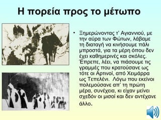 Η πορεία προς το μέτωπο 
• Ξημερώνοντας τ’ Αγιαννιού, με 
την αύρα των Φώτων, λάβαμε 
τη διαταγή να κινήσουμε πάλι 
μπροστά, για τα μέρη όπου δεν 
έχει καθημερινές και σκόλες. 
Έπρεπε, λέει, να πιάσουμε τις 
γραμμές που κρατούσανε ως 
τότε οι Αρτινοί, από Χειμάρρα 
ως Τεπελένι. Λόγω που εκείνοι 
πολεμούσανε απ’ τη πρώτη 
μέρα, συνέχεια, κι είχαν μείνει 
σχεδόν οι μισοί και δεν αντέχανε 
άλλο. 
 