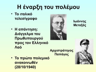 Η έναρξη του πολέμου 
• Το ιταλικό 
τελεσίγραφο 
• H απάντηση: 
Διάγγελμα του 
Πρωθυπουργού 
προς τον Ελληνικό 
Λαό 
• Το πρώτο πολεμικό 
ανακοινωθέν 
(28/10/1940) 
Αρχιστράτηγος 
Παπάγος 
Ιωάννης 
Μεταξάς 
 