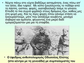 • Νύχτα πάνω στη νύχτα βαδίζαμε ασταμάτητα, ένας πίσω απ’ 
τον άλλο, ίδια τυφλοί. Με κόπο ξεκολλώντας το ποδάρι από 
τη λάσπη, ώσπου, φορές, εκαταβούλιαζε ίσαμε το γόνατο. 
Επειδή το πιο συχνά ψιχάλιζε στους δρόμους έξω, καθώς μες 
στη ψυχή μας. Και τις λίγες φορές όπου κάναμε στάση να 
ξεκουραστούμε, μήτε που αλλάζαμε κουβέντα, μονάχα 
σοβαροί και αμίλητοι, φέγγοντας ένα μικρό δαδί 
εμοιραζόμασταν μια μια τη σταφίδα. 
• Ο έφεδρος ανθυπολοχαγός Οδυσσέας Ελύτης 
(στο κέντρο με τη γενειάδα) με συμπολεμιστές του 
 