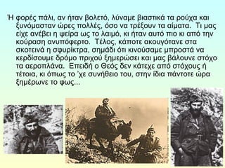 Ή φορές πάλι, αν ήταν βολετό, λύναμε βιαστικά τα ρούχα και 
ξυνόμασταν ώρες πολλές, όσο να τρέξουν τα αίματα. Τι μας 
είχε ανέβει η ψείρα ως το λαιμό, κι ήταν αυτό πιο κι από την 
κούραση ανυπόφερτο. Τέλος, κάποτε ακουγότανε στα 
σκοτεινά η σφυρίκτρα, σημάδι ότι κινούσαμε μπροστά να 
κερδίσουμε δρόμο πριχού ξημερώσει και μας βάλουνε στόχο 
τα αεροπλάνα. Επειδή ο Θεός δεν κάτεχε από στόχους ή 
τέτοια, κι όπως το ’χε συνήθειο του, στην ίδια πάντοτε ώρα 
ξημέρωνε το φως... 
 