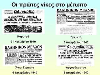 Οι πρώτες νίκες στο μέτωπο 
Κορυτσά 
21 Νοεμβρίου 1940 
Πρεμετή 
3 Δεκεμβρίου 1940 
Άγιοι Σαράντα 
6 Δεκεμβρίου 1940 
Αργυρόκαστρο 
8 Δεκεμβρίου 1940 
 