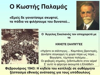 Ο Κωστής Παλαμάς 
«Εμείς δε γονατίσαμε σκυφτοί, 
τα πόδια να φιλήσουμε του δυνατού... 
Ο Άγγελος Σικελιανός τον αποχαιρετά με 
Φεβρουάριος 1943: Η κηδεία του κατέληξε σε αυθόρμητο 
ξέσπασμα εθνικής ανάτασης για τους υπόδουλους 
Έλληνες. 
το 
ΗΧΗΣΤΕ ΣΑΛΠΙΓΓΕΣ 
«Ηχήστε οι σάλπιγγες… Καμπάνες βροντερές, 
Δονήστε σύγκορμη τη χώρα πέρα ως πέρα… 
Βογγήστε, τύμπανα πολέμου… 
Οι φοβερές σημαίες, ξεδιπλωθείτε στον αέρα! 
Σ’ αυτό το φέρετρο ακουμπά η Ελλάδα!» 
 