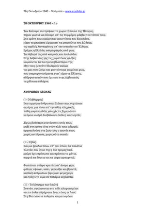 28η Οκτωβρίου 1940 - Ποιήματα – www . e - selides . gr 
28 ΟΚΤΩΒΡΙΟΥ 1940 – 1o 
Τον Καίσαρα συντρίψανε τα χωριατόπουλα της Ήπειρος, 
πήραν φωτιά και δύναμη απ' τις πυρφόρες φλέβες του τόπου τους. 
Στα κράνη τους κρέμονταν φουντίτσες του Εικοσιένα, 
είχαν τα μπράτσα ώριμα απ' τα μπαρούτια του Δώδεκα, 
τις καρδιές λιονταρίσιες απ' την ιστορία του Έλληνα. 
Βράχος η Ελλάδα, αστραφτερός από φως. 
Τα λάβαρά της από καημούς και λουλούδια. 
Στης Αλβανίδας γης τις χωματένιες φλέβες 
κοιμούνται τα πιο τρανά βλαστάρια της. 
Μην τους ξυπνάτε! Πολεμούν ακόμα 
για μας που ζούμε και χορταίνουμε ψωμί και φως, 
που υπερηφανευόμαστε γιατ' είμαστε Έλληνες, 
αδέρφια αυτών που έμειναν στης Αρβανιτιάς 
τα χάλκινα σπλάχνα. 
ΑΝΘΡΩΠΩΝ ΑΓΩΝΑΣ 
(Ι - Ο λήθαργος) 
Εκατομμύρια άνθρωποι εβλέπαν πως νυχτώναν 
οι μέρες μια πίσω απ' την άλλη πληχτικές, 
πάθη μικρά κι ιδέες φτωχές τις ξημερώναν 
κι όμοια νωθρά διαβαίνουν σκόλες και γιορτές. 
Δίχως βαθύτερη ενατένισην εντός τους, 
μηδέ στη φύση ούτε στον πλάι τους αδερφό, 
αργοκυλούσε στη ζωή τους ο εαυτός τους 
χωρίς αντίδραση, χωρίς ούτε σκοπό. 
(ΙΙ - Η βία) 
Και μια βραδιά πάνω απ' του ύπνου τα παλάτια 
πλανάει τον ίσκιο της η Βία τρομαχτικά, 
μαύρο έχει πρόσωπο και πράσινα τα μάτια, 
σφιχτά τα δόντια και τα νύχια αρπαχτικά. 
Φωτιά και σίδερο κρατάει στ' άνομο χέρι, 
φλόγες υψώνει, καίει, γκρεμίζει και βροντά, 
καρδιές ανθρώπων ξεριζώνει με μαχαίρι 
και τρέχει το αίμα σε ποτάμια κοχλαστά. 
(ΙΙΙ - Το ξύπνημα των λαών) 
Ξυπνάν, σηκώνονται στο πόδι αλαφιασμένοι 
και τα όπλα αδράχνουν ένας - ένας οι Λαοί. 
Στη Βία ενάντια πολεμάν και ματωμένοι 
1 
 