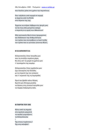 28η Οκτωβρίου 1940 - Ποιήματα – www . e - selides . gr 
που διαλύει μέσα στο χρόνο την περιπέτεια. 
Που ταξιδεύει από κορφή σε κορφή 
κι έρχεται από τη Πίνδο 
στα πέρατα της γης. 
Έρχεται να στήσει λάβαρα στις ψυχές μας 
να πει πως εδώ μετριέται ακόμα 
ο πυρετός κι η οργή των Αθανάτων! 
Εδώ κατοικούν Θεοί στους προμαχώνες 
και διδάσκουν την Ανθρωπότητα 
τον τρόπο που συντρίβουν οι λαοί τη βία 
τον τρόπο που οι γενναίοι γίνονται Θεοί!... 
Η ΕΛΛΗΝΟΠΟΥΛΑ 
Ελληνοπούλα. Στην πατρίδα μου 
που τη στολίζει ουράνια χάρη, 
θα γίνω απ' τα μικρά τα χρόνια μου 
τ' αγαπημένο της καμάρι. 
Ελληνοπούλα. Στην καρδούλα μου 
έχω κλεισμένη την Ελλάδα, 
με το στρατό της τον ανίκητο 
και τ' ουρανού της τη λαμπράδα. 
Πρωί και βράδυ κάνω δέηση, 
Χριστέ μου δύναμη μεγάλη 
να δώσεις στη γλυκειά πατρίδα μου 
να λάμψει δοξασμένη πάλι. 
Η ΓΙΟΡΤΗ ΤΟΥ ΟΧΙ 
Κάτω από τη σημαία 
στο σχολείο μπροστά 
τα παιδιά γιορτάζουν, 
τα Ελληνόπουλα 
- 
Όχι στους τυράννους ! 
Όχι στη σκλαβιά ! 
11 
 