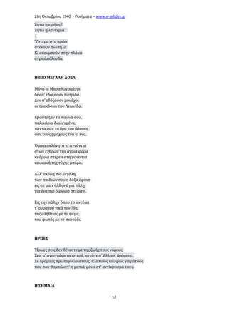 28η Οκτωβρίου 1940 - Ποιήματα – www . e - selides . gr 
Ζήτω η ειρήνη ! 
Ζήτω η λευτεριά ! 
- 
Ύστερα στο ηρώο 
στέκουν σιωπηλά 
Κι ακουμπούν στην πλάκα 
αγριολούλουδα. 
Η ΠΙΟ ΜΕΓΑΛΗ ΔΟΞΑ 
Μόνο οι Μαραθωνομάχοι 
δεν σ' εδόξασαν πατρίδα. 
Δεν σ' εδόξασαν μονάχοι 
οι τρακόσιοι του Λεωνίδα. 
Εβαστάξαν τα παιδιά σου, 
παλικάρια διαλεγμένα, 
πάντα σαν το δρυ του δάσους, 
σαν τους βράχους ένα κι ένα. 
Όμοια ακλόνητα κι αγνάντια 
στων εχθρών την άγρια φόρα 
κι όμοια στέρεα στη γιγάντια 
και κακή της τύχης μπόρα. 
Αλλ' ακόμη πιο μεγάλη 
των παιδιών σου η δόξα εφάνη 
εις σε μιαν άλλην άγια πάλη, 
για ένα πιο όμορφο στεφάνι. 
Εις την πάλην όπου το πνεύμα 
τ' ουρανού νικά τον ?δη, 
της αλήθειας με το ψέμα, 
του φωτός με το σκοτάδι. 
ΗΡΩΕΣ 
Ήρωες σεις δεν δένεστε με της ζωής τους νόμους 
Σεις μ' ανοιγμένα τα φτερά, πετάτε σ' άλλους δρόμους. 
Σε δρόμους πρωτογνώριστους, πλατιούς και φως γιομάτους 
που σου θαμπώνετ' η ματιά, μόνο στ' αντίκρυσμά τους. 
Η ΣΗΜΑΙΑ 
12 
 