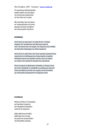 28η Οκτωβρίου 1940 - Ποιήματα – www . e - selides . gr 
Τί ντροπή μια Ελληνοπούλα 
καθώς πρέπει να μην ξέρει 
τη γλυκιά μας σημαιούλα 
να την κάνει με το χέρι. 
Μα εγώ ξέρω και την κάνω 
στ' ασπρογάλαζα τη ντύνω 
όμορφο σταυρό της βάνω 
και γλυκά φιλιά της δίνω. 
Η ΣΗΜΑΙΑ 
Αυτό είναι το ιερό πανί, το γαλανό και τ' άσπρο 
κομμάτι απ' ανοιξιάτικο και ξάστερο ουρανό 
που' ναι λευκό σαν τον αφρό, του κύματος που ανθίζει 
σε περιγιάλι ολόμορφο, σε πέλαο μακρινό. 
Αυτό είναι το ιερό πανί, που όταν περνάει μπροστά μας 
υγραίνονται τα βλέφαρα και σπαρταράει η καρδιά. 
Έκλαψαν μάτια και καρδιές, επάνω της κι οι κόρες 
τις νύχτες την υφαίνανε κρυφά στον αργαλειό. 
Είναι η σημαία τη βλόγησαν παπάδες μ' άσπρα γένια 
μες στης σκλαβιάς το τρίσβαθο κι απόκρυφο σχολειό 
είναι μια αθάνατη πνοή, που ορμάει να ζωντανέψει 
με ανατριχίλα ανέκφραστη το δίχρωμο πανί. 
Η ΣΗΜΑΙΑ 
Πάντα κι όπου σ' αντικρίζω, 
με λαχτάρα σταματώ 
και περήφανα δακρύζω 
ταπεινά σε χαιρετώ. 
Δόξα αθάνατη στολίζει 
κάθε θεία σου πτυχή 
και μαζί σου φτερουγίζει 
της Πατρίδας η ψυχή. 
13 
 
