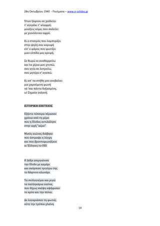 28η Οκτωβρίου 1940 - Ποιήματα – www . e - selides . gr 
Όταν ξάφνου σε χαϊδεύει 
τ' αγεράκι τ' αλαφρό, 
μοιάζεις κύμα, που σαλεύει 
με χιονόλευκο αφρό. 
Κι ο σταυρός που λαμπυρίζει 
στην ψηλή σου κορυφή 
είν' ο φάρος που φωτίζει 
μιαν ελπίδα μας κρυφή. 
Σε θωρώ κι αναθαρρεύω 
και τα χέρια μου χτυπώ, 
σαν αγία σε λατρεύω, 
σαν μητέρα σ' αγαπώ. 
Κι απ' τα στήθη μου ανεβαίνει 
μια χαρούμενη φωνή 
νά 'σαι πάντα δοξασμένη, 
ω! Σημαία γαλανή. 
ΙΣΤΟΡΙΚΗ ΕΠΕΤΕΙΟΣ 
Εξήντα τέσσερα πέρασαν 
χρόνια από τη μέρα 
που η Πίνδος αντιλάλησε 
στην ιαχή "αέρα" 
Μισός αιώνας διάβηκε 
που άστραψε η λόγχη 
και που βροντοφωνάξανε 
οι Έλληνες το ΟΧΙ 
Η Δόξα εσεργιάνισε 
την Πίνδο με καμάρι 
και σκόρπισε τριγύρω της 
το δάφνινο κλωνάρι 
Τα συλλογιέμαι και ριγώ 
τα παλληκάρια εκείνα, 
που δίχως σκέψη αψήφισαν 
το κρύο και την πείνα. 
Δε λογαριάσαν τη φωτιά, 
ούτε την τρύπια χλαίνη 
14 
 