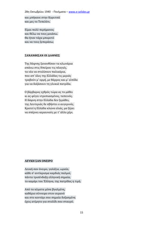 28η Οκτωβρίου 1940 - Ποιήματα – www . e - selides . gr 
και μπήκανε στην Κορυτσά 
και μες το Τεπελένι. 
Είμαι πολύ περήφανος 
και θέλω να τους μοιάσω. 
Θα ήταν τάχα μπορετό 
και να τους ξεπεράσω; 
ΞΑΝΑΝΘΙΣΑΝ ΟΙ ΔΑΦΝΕΣ 
Της δάφνης ξανανθίσαν τα κλωνάρια 
απάνω στις Ηπείρου τις πλαγιές, 
τα νέα να στολίσουν παλικάρια, 
που απ' όλες της Ελλάδας τις μεριάς 
τραβούν μ' ορμή, με θάρρος και μ' ελπίδα 
για να δοξάσουν τη γλυκιά πατρίδα. 
Ο βάρβαρος εχθρός τώρα ας το μάθει 
κι ας φύγει ντροπιασμένος, ταπεινός. 
Η δάφνη στην Ελλάδα δεν ξεράθει, 
της Λευτεριάς δε σβήστει ο αυγερινός. 
Κρατεί η Ελλάδα κλώνο ελιάς, μα ξέρει 
να σπέρνει κεραυνούς με τ' άλλο χέρι. 
ΛΕΥΚΗ ΣΑΝ ΟΝΕΙΡΟ 
Λευκή σαν όνειρο, γαλάζια, ωραία, 
κάθε σ' αντίκρισμα καρδιάς παλμοί, 
πάντα τρισένδοξη ελληνική σημαία, 
το καμάρι του Έλληνα, της πατρίδας η τιμή. 
Από τα κύματα μέσα βγαλμένη, 
καθάριο σύννεφο στον ουρανό 
και στο κοντάρι σου σημαία δοξασμένη 
έχεις ατίμητο για στολίδι σου σταυρό. 
15 
 