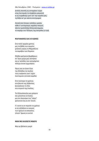 28η Οκτωβρίου 1940 - Ποιήματα – www . e - selides . gr 
Διπλός σκοπός ας αντηχήσει τώρα 
στης λευτεριάς το σύμβολο μπροστά 
κι ας ευχηθούμε μεσ' απ' την καρδιά μας, 
τη δόξα να' χει πάντα συντροφιά. 
Λευκή σαν όνειρο, γαλάζια, ωραία, 
κάθε σ' αντίκρισμα, καρδιάς παλμοί, 
πάντα τρισένδοξη Ελληνική σημαία, 
το καμάρι του Έλληνα, της πατρίδας η τιμή. 
ΜΑΡΑΘΩΝΕΣ ΚΑΙ ΑΥΛΩΝΕΣ 
Στα πολύ αρχαία χρόνια, 
μες τα βάθη των καιρών, 
φτάσαν μπρος το Μαραθώνα 
τα καράβια των Περσών 
Πλήθη αμέτρητα βαρβάρων, 
στ' άγιο χώμα μας πατήσαν 
και μ' ασπίδες που αστράφταν 
πόλεμο άνισο αρχινήσαν. 
Όμως και αν ήταν λίγα 
της Ελλάδας τα παιδιά, 
τους νικήσανε γιατ' είχαν 
λιονταριών γενναία καρδιά. 
Στα νεώτερα τα χρόνια, 
στα βουνά της Αλβανίας, 
ξανακάνανε το ίδιο 
στο στρατό της Ιταλίας, 
Τα Ελληνόπουλα μια χούφτα 
και μιλιούνια οι Ιταλοί, 
μα στο άκουσμα του "αέρα" 
φεύγουνε λες κι είν' λαγοί. 
Γι' αυτό κι αν περνάν τα χρόνια 
κι αν αλλάζουν οι καιροί, 
των ηρώων οι απογόνοι, 
γίνοντ' ήρωες κι αυτοί. 
ΜΗΝ ΜΕ ΒΛΕΠΕΤΕ ΜΙΚΡΟ 
Μην με βλέπετε μικρό 
16 
 
