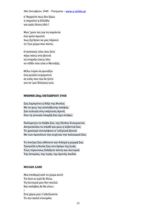 28η Οκτωβρίου 1940 - Ποιήματα – www . e - selides . gr 
κ’ θαρρείτε πως δεν ξέρω 
τι σημαίνει η Ελλάδα 
για εμάς όλους εδώ ! 
Μου ‘χουν πει για τα σαράντα 
ένα κρύο πρωϊνό 
πως ζητήσαν να μας πάρουν 
το ?γιο χώμα που πατώ. 
Ο παππούς τότε που λέτε 
πήγε πάνω στα βουνά 
να στηρίζει όπως λέει 
το «ΟΧΙ» που είπε ο Μεταξάς. 
Θέλω τώρα να φωνάξω 
ένα μεγάλο ευχαριστώ 
σε εσάς που πια δε ζείτε 
για να ‘μια Έλληνας εγώ. 
ΜΝΗΜΗ 28ης ΟΚΤΩΒΡΙΟΥ 1940 
Σας λαμπρύνει η δόξα της Θυσίας 
Με το φως της ασκλάβωτης σκέψης. 
Σαν ευλογία στη υπέρτατη Αρετή 
Που τη γενναία ύπαρξή Σας έχει στέψει. 
Πολύφεγγο το διάβα Σας. της Πίνδου Σταυραετοί, 
Αστροπελέκι το σπαθί και φως η λεβεντιά Σας 
Το φασισμό συντρίψατε σ' ελληνικά βουνά 
Με των προγόνων την ευχή και την παλικαριά Σας. 
Το πνεύμα Σας αθάνατο και διδαχή η μορφή Σας 
Τραγούδι η θυσία Σας στο δρόμο της ζωής 
Τους τύραννους διδάξατε πίστη και Λευτεριά 
Της Ιστορίας, της τιμής, της Αρετής παιδιά. 
ΜΟΛΩΝ ΛΑΒΕ 
Μια σπιθαμή από το χώμα αυτό 
Τα άγιο κι ιερό δε δίνω, 
Τη λευτεριά μου δεν πουλώ 
Και σκλάβος δε θα γίνω . 
- 
Στα χέρια μου τ΄αδείλιαστα 
Το πιο παλιό ντουφέκι 
17 
 