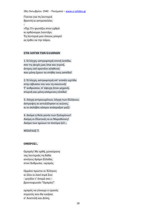 28η Οκτωβρίου 1940 - Ποιήματα – www . e - selides . gr 
Γίνεται για τη λευτεριά 
Βροντή κι αστροπελέκι. 
- 
«Όχι !!!» φωνάζω στον εχθρό 
κι ορθώνομαι λιοντάρι. 
Τη λευτεριά μου όποιος μπορεί 
ας έρθει να την πάρει. 
ΣΤΗ ΛΟΓΧΗ ΤΩΝ ΕΛΛΗΝΩΝ 
1. Ώ λόγχη, αστραφτερή στενή λεπίδα, 
σαν τις ψυχές μας ίσια και γυμνή, 
άντρες εσέ κρατάνε αληθινοί, 
που μόνη έχουν τα στήθη τους ασπίδα! 
2. Ώ λόγχη, αστραφτερή απ' ατσάλι αχτίδα 
στην άβυσσο του νου τη σκοτεινή! 
Τ' ανθρώπου, π' άψυχη ήταν μηχανή, 
στερνή και μόνη απόμεινες ελπίδα! 
3. Λόγχη αντρειωμένων, λόγχη των Ελλήνων, 
άστραψες κι αντιλάλησαν οι αιώνες, 
κι οι σκλάβοι κόσμοι ανάκραξαν μαζί: 
4. Ακόμα η θεία μανία των Σαλαμίνων! 
Ακόμη οι Πλαταιές κι οι Μαραθώνες! 
Ακόμα των ηρώων το πνεύμα ζεί!... 
ΜΠΑΡΛΑΣ Τ. 
ΟΜΠΡΟΣ!.. 
Ομπρός! Με ορθή, μεσούρανη 
της λευτεριάς τη δάδα 
ανοίγεις δρόμο Ελλάδα, 
στον Άνθρωπο, -ομπρός. 
Ορμάνε πρώτοι οι Έλληνες 
κι όλοι οι λαοί σιμά Σου 
- μεγάλο τ' όνομά σου - 
βροντοφωνάν "Ομπρός!" 
ομπρός να γίνουμε ο τρανός 
στρατός που θα νικήσει 
σ' Ανατολή και Δύση, 
18 
 
