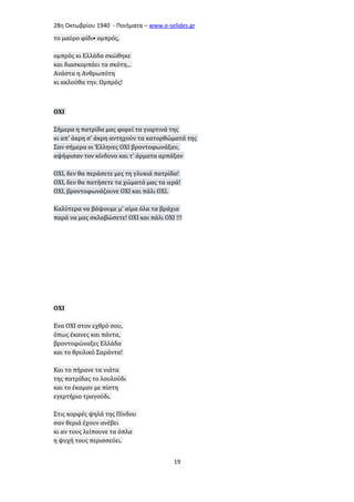 28η Οκτωβρίου 1940 - Ποιήματα – www . e - selides . gr 
το μαύρο φίδι• ομπρός, 
ομπρός κι Ελλάδα σκώθηκε 
και διασκορπάει τα σκότη... 
Ανάστα η Ανθρωπότη 
κι ακλούθα την. Ομπρός! 
ΟΧΙ 
Σήμερα η πατρίδα μας φορεί τα γιορτινά της 
κι απ' άκρη σ' άκρη αντηχούν τα κατορθώματά της 
Σαν σήμερα οι Έλληνες ΟΧΙ βροντοφωνάξαν, 
αψήφισαν τον κίνδυνο και τ' άρματα αρπάξαν 
ΟΧΙ, δεν θα περάσετε μες τη γλυκιά πατρίδα! 
ΟΧΙ, δεν θα πατήσετε τα χώματά μας τα ιερά! 
ΟΧΙ, βροντοφωνάζουνε ΟΧΙ και πάλι ΟΧΙ. 
Καλύτερα να βάψουμε μ' αίμα όλα τα βράχια 
παρά να μας σκλαβώσετε! ΟΧΙ και πάλι ΟΧΙ !!! 
ΟΧΙ 
Ενα ΟΧΙ στον εχθρό σου, 
όπως έκανες και πάντα, 
βροντοφώναξες Ελλάδα 
και το θρυλικό Σαράντα! 
Και το πήρανε τα νιάτα 
της πατρίδας το λουλούδι 
και το έκαμαν με πίστη 
εγερτήριο τραγούδι. 
Στις κορφές ψηλά της Πίνδου 
σαν θεριά έχουν ανέβει 
κι αν τους λείπουνε τα όπλα 
η ψυχή τους περισσεύει. 
19 
 