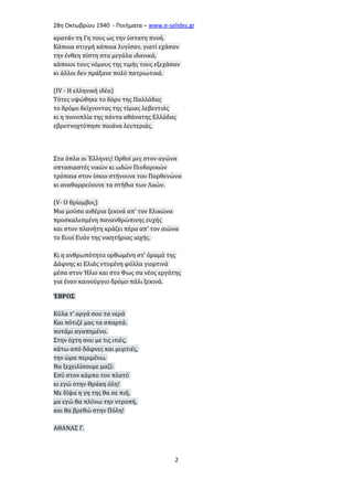 28η Οκτωβρίου 1940 - Ποιήματα – www . e - selides . gr 
κρατάν τη Γη τους ως την ύστατη πνοή. 
Κάποια στιγμή κάποια λυγίσαν, γιατί εχάσαν 
την ένθεη πίστη στα μεγάλα ιδανικά, 
κάποιοι τους νόμους της τιμής τους εξεχάσαν 
κι άλλοι δεν πράξανε πολύ πατριωτικά. 
(ΙV - Η ελληνική ιδέα) 
Τότες υψώθηκε το δόρυ της Παλλάδας 
το δρόμο δείχνοντας της τίμιας λεβεντιάς 
κι η πανοπλία της πάντα αθάνατης Ελλάδας 
εβροτνοχτύπησε παιάνα λευτεριάς. 
Στα όπλα οι Έλληνες! Ορθοί μες στον αγώνα 
οπτασιαστές νικών κι ωδών Πινδαρικών 
τρόπαια στον ίσκιο στήνουνε του Παρθενώνα 
κι αναθαρρεύουνε τα στήθια των Λαών. 
(V- Ο θρίαμβος) 
Mια μούσα αιθέρια ξεκινά απ' τον Ελικώνα 
προσκαλεσμένη πανανθρώπινης ευχής 
και στον πλανήτη κράζει πέρα απ' τον αιώνα 
το Ευοί Ευάν της νικητήριας ιαχής. 
Κι η ανθρωπότητα ορθωμένη στ' όραμά της 
Δάφνης κι Ελιάς ντυμένη φύλλα γιορτινά 
μέσα στον Ήλιο και στο Φως σα νέος εργάτης 
για έναν καινούργιο δρόμο πάλι ξεκινά. 
ΈΒΡΟΣ 
Κύλα τ' αργά σου τα νερά 
Και πότιζέ μας τα σπαρτά. 
ποτάμι αγαπημένο. 
Στην όχτη σου με τις ιτιές, 
κάτω από δάφνες και μυρτιές, 
την ώρα περιμένω. 
Να ξεχειλίσουμε μαζί: 
Εσύ στον κάμπο τον πλατύ 
κι εγώ στην Θράκη όλη! 
Με δίψα η γη της θα σε πιή, 
μα εγώ θα πλύνω την ντροπή, 
και θα βρεθώ στην Πόλη! 
ΑΘΑΝΑΣ Γ. 
2 
 