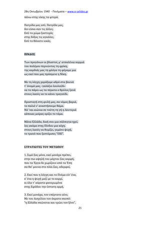 28η Οκτωβρίου 1940 - Ποιήματα – www . e - selides . gr 
πάνω στης νίκης τα φτερά. 
Πατρίδα μας εσύ, Πατρίδα μας, 
δεν είσαι σαν τις άλλες. 
Εσύ το χώμα ξαστοχάς 
στης δόξας τις αγκάλες. 
Εσύ το θάνατο νικάς. 
ΠΙΝΔΟΣ 
Των προγόνων οι βλαστοί, μ' ατσαλένια κορμιά 
του πολέμου περνώντας τη φρίκη, 
της καρδιάς μας τη φλόγα τη φέραμε μια 
ως εκεί που μας πρόσμενε η Νίκη. 
Με τη λόγχη χαράξαμε αδρό στα βουνά 
τ' όνομά μας, -γαλάζιο λουλούδι- 
να το πάρει ως τα πέρατα ο θρύλος ξανά 
στους λαούς να το κάνει τραγούδι. 
Προσταγή στη φυλή μας, σα νόμος βαριά, 
το παλιό ν' αναστήσουμε θάμα. 
Νά 'ναι αιώνια σε τούτη τη γή η Λευτεριά 
κάποιας μοίρας ορίζει το τάμα. 
Μάνα Ελλάδα, δική σου μια σάλπιγγα ηχεί, 
λες ακόμα στης Πίνδου μια κόχη. 
στους λαούς να θυμίζει, γεμάτο ψυχή, 
το τρανό που ξεστόμισες "ΟΧΙ". 
ΣΤΡΑΤΙΩΤΕΣ ΤΟΥ ΜΕΤΩΠΟΥ 
1. Σιμά Σας μόνο, εκεί μονάχα πρέπει, 
στην πιο αψηλή του μόχτου Σας κορφή, 
που τα Έργα δε χωρίζουν από τα Έπη 
σα θα' μουνα στο πλάι Σας, αδερφοί, 
2. Εκεί που η λόγχη και το Πνέμα είν' ένα, 
κ' ένα η ψυχή μαζί με το κορμί, 
κι όλα τ' αόρατα φανερωμένα 
στης Εφόδου την ύστατη ορμή, 
3. Εκεί μονάχα, τον υπέρτατο αίνο, 
Με του Αισχύλου τον άκρατο σκοπό: 
"η Ελλάδα σκώνεται και τρώει τον ξένο", 
21 
 