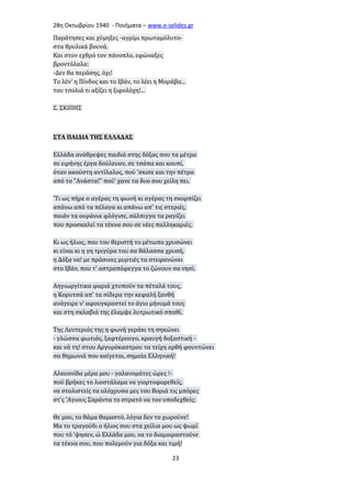 28η Οκτωβρίου 1940 - Ποιήματα – www . e - selides . gr 
Παράτησες και χύμηξες -αγρίμι πρωταμόλυτο- 
στα θρυλικά βουνά. 
Και στον εχθρό τον πάνοπλο, εφώναξες 
βροντόλαλα: 
-Δεν θα περάσης, όχι! 
Το λέν' η Πίνδος και το Ιβάν, το λέει η Μοράβα... 
του τσολιά τι αξίζει η ξιφολόχη!... 
Σ. ΣΚΙΠΗΣ 
ΣΤΑ ΠΑΙΔΙΑ ΤΗΣ ΕΛΛΑΔΑΣ 
Ελλάδα ανάθρεψες παιδιά στης δόξας σου τα μέτρα 
σε ειρήνης έργα δούλευαν, σε τσάπα και κουπί, 
όταν ακούστη αντίλαλος, πού 'σκισε και την πέτρα 
από το "Ανάστα!" πού' χανε τα δυο σου χείλη πει. 
'Τι ως πήρε ο αγέρας τη φωνή κι αγέρας τη σκορπίζει 
απάνω από τα πέλαγα κι απάνω απ' τις στεριές, 
παιάν τα ουράνια φλόγισε, σάλπιγγα τα ραγίζει 
που προσκαλεί τα τέκνα σου σε νέες παλληκαριές. 
Κι ως ήλιος, που του θεριστή το μέτωπο χρυσώνει 
κι είναι κι η γη τριγύρα του σα θάλασσα χρυσή, 
η Δόξα να! με πράσινες μυρτιές τα στεφανώνει 
στο Ιβάν, που τ' αστραπόφεγγα το ζώνουν σα νησί. 
Αηγιωργίτικα φαριά χτυπούν τα πέταλά τους, 
η Κορυτσά απ' τα σίδερα την κεφαλή ξανθή 
ανάγειρε ν' αφουγκραστεί το άγιο μήνυμά τους 
και στη σκλαβιά της έλαμψε λυτρωτικό σπαθί. 
Της Λευτεριάς της η φωνή γεράκι τη σηκώνει 
- γλώσσα φωτιάς, ξαφτέρουγο, κραυγή δοξαστική - 
και νά τη! στου Αργυρόκαστρου τα τείχη ορθή φουντώνει 
σα θημωνιά που καίγεται, σημαία Ελληνική! 
Αλκυονίδα μέρα μου - γαλανομάτες ώρες !- 
πού βρήκες το λιοστάλαμα να γιορτοφορεθείς, 
να στολιστείς τα ολόχρυσα μες του Βοριά τις μπόρες 
στ'ς 'Αγιους Σαράντα το στρατό να τον υποδεχθείς; 
Θε μου, το θάμα θαμαστό, λόγια δεν το χωρούνε! 
Μα το τραγούδι ο ήλιος σου στα χείλια μου ως ψωμί 
που τό 'ψησεν, ώ Ελλάδα μου, να το διαμοιραστούνε 
τα τέκνα σου, που πολεμούν για δόξα και τιμή! 
23 
 
