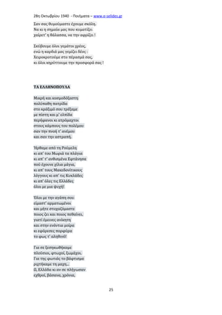 28η Οκτωβρίου 1940 - Ποιήματα – www . e - selides . gr 
Σαν σας θυμούμαστε έχουμε σκόλη. 
Να κι η σημαία μας που κυματίζει 
χαίρετ' η θάλασσα, να την αφρίζει ! 
Σκύβουμε όλοι γεμάτοι χρέος, 
ενώ η καρδιά μας γεμίζει δέος : 
Χειροκροτούμε στο πέρασμά σας, 
κι όλοι κηρύττουμε την προσφορά σας ! 
ΤΑ ΕΛΛΗΝΟΠΟΥΛΑ 
Μικρή και κοσμοδόξαστη 
πολύπαθη πατρίδα 
στο κράξιμό σου τρέξαμε 
με πίστη και μ' ελπίδα 
περήφανοι κι ατρόμαχτοι 
στους κάμπους του πολέμου 
σαν την πνοή τ' ανέμου 
και σαν την αστραπή. 
Ήρθαμε από τη Ρούμελη 
κι απ' του Μωριά τα πλάγια 
κι απ' τ' ανθισμένα Εφτάνησα 
πού έχουνε χίλια μάγια, 
κι απ' τους Μακεδονίτικους 
λόγγους κι απ' τις Κυκλάδες 
κι απ' όλες τις Ελλάδες 
όλοι με μια ψυχή! 
Όλοι με την αγάπη σου 
είμαστ' αρματωμένοι 
και μήτε στοχαζόμαστε 
ποιος ζει και ποιος πεθαίνει, 
γιατί έμεινες ανίκητη 
και στην ενάντια μοίρα 
κι εφόρεσες πορφύρα 
το φως τ' αληθινό! 
Για σε ξεσηκωθήκαμε 
πλούσιοι, φτωχοί, ξωμάχοι. 
Για της φωτιάς το βάφτισμα 
ριχτήκαμε τη μαχη... 
Ω, Ελλάδα κι αν σε πλήγωσαν 
εχθροί, βάσανα, χρόνια, 
25 
 
