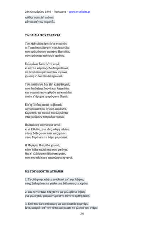 28η Οκτωβρίου 1940 - Ποιήματα – www . e - selides . gr 
η δόξα σου είν' αιώνια 
κάτου απ' τον ουρανό... 
ΤΑ ΠΑΙΔΙΑ ΤΟΥ ΣΑΡΑΝΤΑ 
Του Μιλτιάδη δεν είν' ο στρατός 
οι Τρακόσιοι δεν είν' του Λεωνίδα, 
που ορθωθήκαν για σένα Πατρίδα, 
σαν εφάνηκε σμήνος ο εχρθός. 
Σαλαμίνας δεν είν' τα νερά, 
κι ούτε ο κάμπος εδώ Μαραθώνα, 
σε θεϊκό που μετριώνταν αγώνα 
χίλιους μ' ένα παιδιά ηρωικά. 
Του εικοσιένα δεν είν' κλεφτουριά, 
που διαβαίνει βουνά και λαγκάδια 
και σκορπά των εχθρών τα κοπάδια 
ωσάν τ' άχυρα εμπρός στο βοριά. 
Είν' η Πίνδος αυτά τα βουνά, 
Αργυρόκαστρο, ?γιους Σαράντα, 
Κορυτσά, τα παιδιά του Σαράντα 
στα χαρίζουν πετράδια τρανά. 
Πολεμάει η καινούρια γενιά 
κι ώ Ελλάδα, για ιδές, όλη η πλάση 
τόσες δόξες σου πάει να ξεχάσει 
στου Σαράντα το θάμα μπροστά. 
Ω Μητέρα, Πατρίδα γλυκιά, 
τόση δόξα παλιά πια σου φτάνει. 
Να, τ' ολόδροσο δέξου στεφάνι, 
που σου πλέκει η καινούργια η γενιά. 
ΜΕ ΤΟΥ ΘΕΟΥ ΤΗ ΔΥΝΑΜΗ 
1. Της δάφνης κόψτε το κλωνί απ' την Αθήνα, 
στης Σαλαμίνας το γιαλό της θάλασσας τα κρίνα 
2. και σε γαϊτάνι πλέχτε τα με μολυβένια θήκη, 
για φυλαχτό, για μάρτυρα στο θάνατο ή στη Νίκη. 
3. Εσύ που δεν απόκαμες να μας κρατάς καρτέρι, 
ξένε, μακριά απ' τον τόπο μας κι απ' το γλυκό του αγέρι! 
26 
 