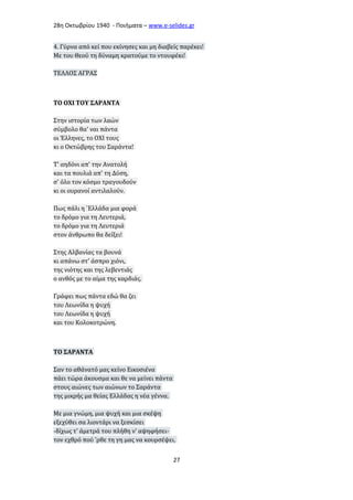 28η Οκτωβρίου 1940 - Ποιήματα – www . e - selides . gr 
4. Γύρνα από κεί που εκίνησες και μη διαβείς παρέκει! 
Με του Θεού τη δύναμη κρατούμε το ντουφέκι! 
ΤΕΛΛΟΣ ΑΓΡΑΣ 
ΤΟ ΟΧΙ ΤΟΥ ΣΑΡΑΝΤΑ 
Στην ιστορία των λαών 
σύμβολο θα' ναι πάντα 
οι Έλληνες, το ΟΧΙ τους 
κι ο Οκτώβρης του Σαράντα! 
Τ' αηδόνι απ' την Ανατολή 
και τα πουλιά απ' τη Δύση, 
σ' όλο τον κόσμο τραγουδούν 
κι οι ουρανοί αντιλαλούν. 
Πως πάλι η `Ελλάδα μια φορά 
το δρόμο για τη Λευτεριά, 
το δρόμο για τη Λευτεριά 
στον άνθρωπο θα δείξει! 
Στης Αλβανίας τα βουνά 
κι απάνω στ' άσπρο χιόνι, 
της νιότης και της λεβεντιάς 
ο ανθός με το αίμα της καρδιάς. 
Γράφει πως πάντα εδώ θα ζει 
του Λεωνίδα η ψυχή 
του Λεωνίδα η ψυχή 
και του Κολοκοτρώνη. 
ΤΟ ΣΑΡΑΝΤΑ 
Σαν το αθάνατό μας κείνο Εικοσιένα 
πάει τώρα άκουσμα και θε να μείνει πάντα 
στους αιώνες των αιώνων το Σαράντα 
της μικρής μα θείας Ελλάδας η νέα γέννα. 
Με μια γνώμη, μια ψυχή και μια σκέψη 
εξεχύθει σα λιοντάρι να ξεσκίσει 
-δίχως τ' άμετρά του πλήθη ν' αψηφήσει- 
τον εχθρό πού 'ρθε τη γη μας να κουρσέψει. 
27 
 