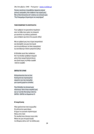 28η Οκτωβρίου 1940 - Ποιήματα – www . e - selides . gr 
Τανκς, κανόνια, πυροβόλα, άρματα μύρια 
χιόνια, αγέρηδες, δεν κόβουν την ορμή μας, 
Μα η Παντάνασσα είν' απάνω κι ευλογεί μας 
"Τη Υπερμάχω Στρατηγώ τα νικητήρια" 
ΤΩΝ ΕΧΘΡΩΝ ΤΑ ΦΟΥΣΑΤΑ 
Των εχθρών τα φουσάτα περάσαν 
σαν το λίβα που καίει τα σπαρτά 
με κανόνια τις πόλεις χαλάσαν 
μας ανάψαν φωτιές στα χωριά. (δίς) 
Μα οι εχθροί μας πια τώρα σκορπίσαν 
και ξανάρθε για μας λευτεριά 
για να φτιάξουμε τα όσα γκρεμίσαν 
ας κοιτάξουμε πλέον μπροστά (δίς) 
Η Ελλάδα ποτέ δεν πεθαίνει 
δεν τη σκιάζει φοβέρα καμμιά 
μόνο λίγο καιρό ξαποστάινει 
και ξανά προς τη δόξα τραβά 
-πάντα τραβά- 
ΖΗΤΩ ΤΟ 1940 
Ελληνόπουλα ένα κι ένα 
διαλεχτά και προκομένα 
είμαστε για την πατρίδα 
μια τρανή χαρά κι ελπίδα. 
Την Ελλάδα τη γλυκιά μας 
κλείνουμ' όλοι στην καρδιά μας 
και γι' αυτήν θα ζούμε πάντα. 
ΖΗΤΩ - ΖΗΤΩ το Σαράντα !!! 
Η παρέλαση 
Όλα φαίνονταν σαν κωμωδία 
Οι αλύγιστοι φαντάροι 
Ο έχων το γενικόν πρόσταγμα 
Πάνω στο τζιπ 
Τα παιδιά που έπιναν coca cola. 
Μόνο σε μια στιγμή έτριξε 
το έδαφος κάτω απ’ τα πόδια μας 
28 
 