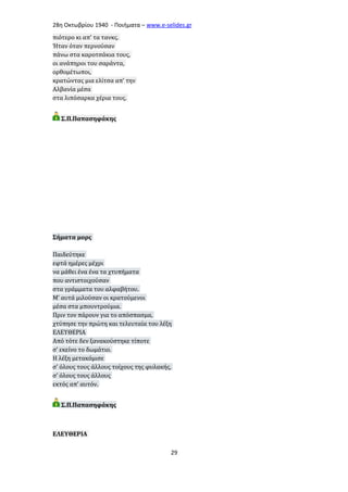 28η Οκτωβρίου 1940 - Ποιήματα – www . e - selides . gr 
πιότερο κι απ’ τα τανκς. 
Ήταν όταν περνούσαν 
πάνω στα καροτσάκια τους, 
οι ανάπηροι του σαράντα, 
ορθομέτωποι, 
κρατώντας μια ελίτσα απ’ την 
Αλβανία μέσα 
στα λιπόσαρκα χέρια τους. 
Σ.Π.Παπασηφάκης 
Σήματα μορς 
Παιδεύτηκε 
εφτά ημέρες μέχρι 
να μάθει ένα ένα τα χτυπήματα 
που αντιστοιχούσαν 
στα γράμματα του αλφαβήτου. 
Μ’ αυτά μιλούσαν οι κρατούμενοι 
μέσα στα μπουντρούμια. 
Πριν τον πάρουν για το απόσπασμα, 
χτύπησε την πρώτη και τελευταία του λέξη 
ΕΛΕΥΘΕΡΙΑ 
Από τότε δεν ξανακούστηκε τίποτε 
σ’ εκείνο το δωμάτιο. 
Η λέξη μετακόμισε 
σ’ όλους τους άλλους τοίχους της φυλακής, 
σ’ όλους τους άλλους 
εκτός απ’ αυτόν. 
Σ.Π.Παπασηφάκης 
ΕΛΕΥΘΕΡΙΑ 
29 
 