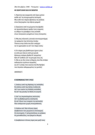 28η Οκτωβρίου 1940 - Ποιήματα – www . e - selides . gr 
ΟΙ ΖΩΝΤΑΝΟΙ ΚΑΙ ΟΙ ΝΕΚΡΟΙ 
1. Πρώτος και κορφινός εσύ έχεις μείνει 
κείθε απ' τη στοιχειωμένη ποταμιά. 
Μα ουδέ του τάφου βρίσκεις τη γαλήνη 
στου Σαγγαρίου την άξενη ερημιά! 
2. Σηκώσου από τα χώματα ένα βράδυ 
σε προσκλητήριον κράξε τους νεκρούς 
κι οδήγα το μακάβριο τους κοπάδι 
στων πατρικών μνημάτων τους σταυρούς. 
3. Μη σας πλανούν, γενναίε συνταγματάρχη 
τα οράματα της ύστατης πνοής. 
Τίποτα στην Ασία πια δεν υπάρχει 
να το φρουρήτε κι απ' τον τάφο εσείς. 
4. Οι τάφοι μας βαθύτεροι έχουν γίνει 
κι από μια νίκη κι από μια φυγή 
Κάποιος σπόρος βαθιά θ' απομείνει 
Κάτι θ' ανθίσει απ' τη φτωχή τους γη. 
5. Μα κι αν δεν είναι η δάφνη, που θα στέψει 
εκδικητών εγγόνων κεφαλές, 
ας είν' η εληά, που αιώνια πιά θα θρέψει 
του Αιγαίου αδερφωμένες τις φυλές! 
ΑΘΑΝΑΣ Γ. 
Ο ΧΕΙΜΩΝΑΣ ΤΟΥ 1922 
1. Απάνω από της Θράκης τις πεδιάδες 
Κι απάνω από της Ασίας τα βουνά, 
Απ' των νικών τις ένδοξες κοιλάδες 
Κι απ' της φυγής τα δάση τα γυμνά. 
2. Απ' τις πυρπολημένες πολιτείες 
Απ' τις βεβηλωμένες εκκλησιές 
Κι απ' όλων των νεκρών τις κατοικίες 
Που απόμειναν χωρίς σταυροδεσιές. 
3. Απάνω απ' όλα τέτοιες ώρες 
Διαβαίνουν του χειμώνα οι στεναγμοί, 
Οι συγνεφιές, τ' αστροπελέκια, οι μπόρες, 
Οι χιονοθύελλες, του βοριά οι θυμοί. 
4. Διαβαίνουν τέτοιες ώρες και μαζί τους 
3 
 