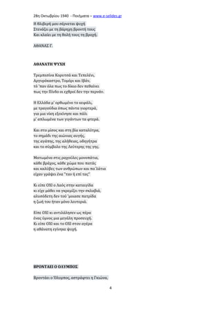 28η Οκτωβρίου 1940 - Ποιήματα – www . e - selides . gr 
Η θλιβερή μου σέρνεται ψυχή 
Στενάζει με τη βάρηχη βροντή τους 
Και κλαίει με τη θολή τους τη βροχή. 
ΑΘΑΝΑΣ Γ. 
ΑΘΑΝΑΤΗ ΨΥΧΗ 
Τρεμπεσίνα Κορυτσά και Τεπελένι, 
Αργυρόκαστρο, Τομόρι και Ιβάν, 
τό 'παν όλα πως το δίκιο δεν πεθαίνει 
πως την Πίνδο οι εχθροί δεν την περνάν. 
Η Ελλάδα μ' ορθωμένο το κεφάλι, 
με τραγούδια όπως πάντα γιορτερά, 
για μια νίκη εξεκίνησε και πάλι 
μ' απλωμένα των γιγάντων τα φτερά. 
Και στο μίσος και στη βία καταλύτρα, 
το σημάδι της αιώνιας αυγής, 
της αγάπης, της αλήθειας, οδηγήτρα 
και το σύμβολο της Λεύτερης της γης. 
Ματωμένα στις ραχούλες μονοπάτια, 
κάθε βράχος, κάθε χώμα που πατάς 
και καλύβες των ανθρώπων και πα΄λάτια 
είχαν γράψει ένα "ταν ή επί τας" 
Κι είπε ΟΧΙ ο Λαός στην καταιγίδα 
κι είχε μάθει να γκρεμίζει την σκλαβιά, 
αλυσόδετη δεν τού 'μοιασε πατρίδα 
η ζωή του ήταν μόνο λευτεριά. 
Είπε ΟΧΙ κι αντιλάλησεν ως πέρα 
ένας ύμνος μια μεγάλη προσευχή. 
Κι είπε ΟΧΙ και το ΟΧΙ στον αγέρα 
η αθάνατη εγίνηκε ψυχή. 
ΒΡΟΝΤΑΕΙ Ο ΟΛΥΜΠΟΣ 
Βροντάει ο Όλυμπος, αστράφτει η Γκιώνα, 
4 
 