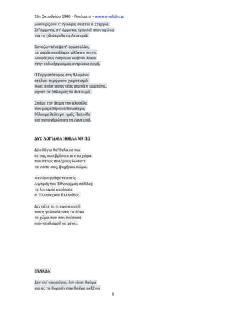 28η Οκτωβρίου 1940 - Ποιήματα – www . e - selides . gr 
μουγκρίζουν τ' ?γραφα, σειέται η Στεργιά. 
Στ' άρματα, στ' άρματα, εμπρός! στον αγώνα 
για τη χιλιάκριβη τη Λευτεριά. 
Ξαναζωντάνεψε τ' αρματολίκι, 
τα μπράτσα σίδερο, φλόγα η ψυχή, 
λουφάζουν έντρομοι οι ξένοι λύκοι 
στην εκδικήτρια μας αντρίκεια ορμή. 
Ο Γοργοπόταμος στη Αλαμάνα 
στέλνει περήφανο χαιρετισμό. 
Μιας ανάστασης νέας χτυπά η καμπάνα, 
μηνάν τα όπλα μας το λυτρωμό. 
Σπάμε την άτιμη την αλυσίδα 
που μας εβάραινε θανατερά, 
θέλουμε λεύτερη εμείς Πατρίδα 
και πανανθρώπινη τη Λευτεριά. 
ΔΥΟ ΛΟΓΙΑ ΘΑ ΗΘΕΛΑ ΝΑ ΠΩ 
Δύο λόγια θα’ θελα να πω 
σε σας που βρίσκεστε στο χώμα 
που στους πολέμους δώσατε 
τα νιάτα σας, ψυχή και σώμα. 
Με αίμα γράψατε εσείς 
λεμπρές του Έθνους μας σελίδες 
τη λευτερία χαρίσατε 
σ’ Έλληνες και Ελληνίδες. 
Δεχτείτε το στεφάνι αυτό 
που η γαλανόλευκη το δένει 
το χώμα που σας σκέπασε 
αιώνια ελαφρό να μένει. 
ΕΛΛΑΔΑ 
Δεν είν' καινούριο, δεν είναι θαύμα 
και ας το θωρούν σαν θαύμα οι ξένοι 
5 
 