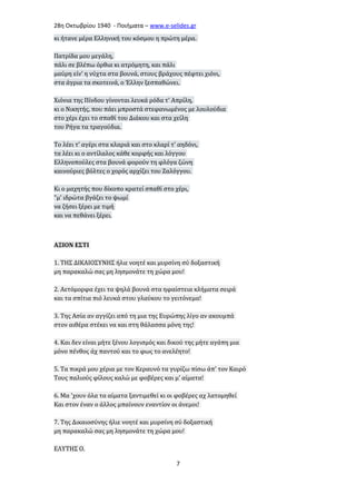 28η Οκτωβρίου 1940 - Ποιήματα – www . e - selides . gr 
κι ήτανε μέρα Ελληνική του κόσμου η πρώτη μέρα. 
Πατρίδα μου μεγάλη, 
πάλι σε βλέπω όρθια κι ατρόμητη, και πάλι 
μαύρη είν' η νύχτα στα βουνά, στους βράχους πέφτει χιόνι, 
στα άγρια τα σκοτεινά, ο Έλλην ξεσπαθώνει. 
Χιόνια της Πίνδου γίνονται λευκά ρόδα τ' Απρίλη, 
κι ο Νικητής, που πάει μπροστά στεφανωμένος με λουλούδια 
στο χέρι έχει το σπαθί του Διάκου και στα χείλη 
του Ρήγα τα τραγούδια. 
Το λέει τ' αγέρι στα κλαριά και στο κλαρί τ' αηδόνι, 
τα λέει κι ο αντίλαλος κάθε κορφής και λόγγου 
Ελληνοπούλες στα βουνά φορούν τη φλόγα ζώνη 
καινούριες βόλτες ο χορός αρχίζει του Ζαλόγγου. 
Κι ο μαχητής που δίκοπο κρατεί σπαθί στο χέρι, 
"μ' ιδρώτα βγάζει το ψωμί 
να ζήσει ξέρει με τιμή 
και να πεθάνει ξέρει. 
ΑΞΙΟΝ ΕΣΤΙ 
1. ΤΗΣ ΔΙΚΑΙΟΣΥΝΗΣ ήλιε νοητέ και μυρσίνη σύ δοξαστική 
μη παρακαλώ σας μη λησμονάτε τη χώρα μου! 
2. Αετόμορφα έχει τα ψηλά βουνά στα ηφαίστεια κλήματα σειρά 
και τα σπίτια πιό λευκά στου γλαύκου το γειτόνεμα! 
3. Της Ασία αν αγγίζει από τη μια της Ευρώπης λίγο αν ακουμπά 
στον αιθέρα στέκει να και στη θάλασσα μόνη της! 
4. Και δεν είναι μήτε ξένου λογισμός και δικού της μήτε αγάπη μια 
μόνο πένθος άχ παντού και το φως το ανελέητο! 
5. Τα πικρά μου χέρια με τον Κεραυνό τα γυρίζω πίσω άπ' τον Καιρό 
Τους παλιούς φίλους καλώ με φοβέρες και μ' αίματα! 
6. Μα 'χουν όλα τα αίματα ξαντιμεθεί κι οι φοβέρες αχ λατομηθεί 
Και στον έναν ο άλλος μπαίνουν εναντίον οι άνεμοι! 
7. Της Δικαιοσύνης ήλιε νοητέ και μυρσίνη σύ δοξαστική 
μη παρακαλώ σας μη λησμονάτε τη χώρα μου! 
ΕΛΥΤΗΣ Ο. 
7 
 