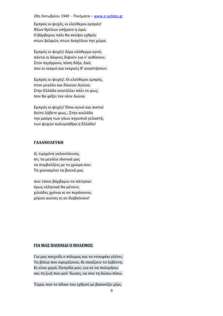 28η Οκτωβρίου 1940 - Ποιήματα – www . e - selides . gr 
Εμπρός οι ψυχές, οι ελεύθεροι εμπρός! 
Νέων θρύλων εσήμανε η ώρα. 
Ο βάρβαρος πάλι θα σκύψει εχθρός 
στων Δελφών, στων Αισχύλων την χώρα. 
Εμπρός οι ψυχές! Αίμα ολόθερμο αγνό, 
πάντα οι δάφνες διψούν για ν' ανθίσουν. 
Στον περήφανο, πόση δόξα, Λαό, 
που οι νεκροί και νεκρούς θ' αναστήσουν. 
Εμπρός οι ψυχές!. Οι ελεύθεροι εμπρός, 
στον μεγάλο και δίκαιον Αγώνα. 
Στην Ελλάδα ανατέλλει πάλι το φως, 
που θα φέξει τον νέον Αιώνα. 
Εμπρός οι ψυχές! Όσοι αγνοί και πιστοί 
δεύτε λάβετε φως... Στην κοιλάδα 
την μαύρη των γόων αγρυπνά γελαστή, 
των ψυχών κολυμπήθρα η Ελλάδα! 
ΓΑΛΑΝΟΛΕΥΚΗ 
Ω, τιμημένη γαλανόλευκη, 
συ, τα μεγάλα ιδανικά μας 
τα συμβολίζεις με το χρώμα σου. 
Τα χιονισμένα τα βουνά μας 
που τόσοι βάρβαροι τα πάτησαν 
όμως ελληνικά θα μένουν, 
χιλιάδες χρόνια κι αν περάσουνε, 
μύριοι αιώνες κι αν διαβαίνουν! 
ΓΙΑ ΜΑΣ ΠΑΙΧΝΙΔΙ Ο ΠΟΛΕΜΟΣ 
Για μας παιχνίδι ο πόλεμος και το ντουφέκι γλέντι. 
Τα βόλια που σφυρίζουνε, δε σκιάζουν το λεβέντη. 
Κι είναι χαρά, Πατρίδα μου, για σε να πολεμήσω 
και τη ζωή που μού 'δωσες, να σου τη δώσω πίσω. 
Τώρα, που το άδικο του εχθρού με βασανίζει χέρι, 
9 
 