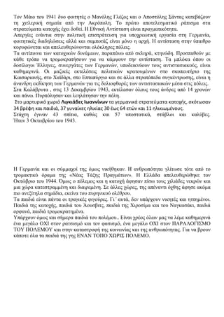 Σνλ Μάην ηνπ 1941 δπν θνηηεηέο ν Μαλόιεο Γιέδνο θαη ν Απνζηόιεο ΢άληαο θαηεβάδνπλ
ηε ρηηιεξηθή ζεκαία από ηελ Αθξόπνιε. Σν πξώην απνηειεζκαηηθό ξάπηζκα ζηα
ζηξαηεύκαηα θαηνρήο έρεη δνζεί. Ζ Δζληθή Αληίζηαζε είλαη πξαγκαηηθόηεηα.
Απεξγίεο ελάληηα ζηελ πνιηηηθή επηζηξάηεπζε γηα ππνρξεσηηθή εξγαζία ζηε Γεξκαλία,
θνηηεηηθέο δηαδειώζεηο αιιά θαη ζακπνηάδ είλαη κόλν ε αξρή. Ζ αληίζηαζε ζηελ ύπαηζξν
θνξπθώλεηαη θαη απειεπζεξώλνληαη νιόθιεξεο πόιεηο.
Σα αληίπνηλα ησλ θαηνρηθώλ δπλάκεσλ, παξαπάλσ από ζθιεξά, θηελώδε. Πξνζπαζνύλ κε
θάζε ηξόπν λα ηξνκνθξαηήζνπλ γηα λα θάκςνπλ ηελ αληίζηαζε. Σα κπιόθα όπνπ νη
δνζίινγνη Έιιελεο, ζπλεξγάηεο ησλ Γεξκαλώλ, ππνδεηθλύνπλ ηνπο αληηζηαζηαθνύο, είλαη
θαζεκεξηλά. Οη καδηθέο εθηειέζεηο πνιηηηθώλ θξαηνπκέλσλ ζην ζθνπεπηήξην ηεο
Καηζαξηαλήο, ζην Υατδάξη, ζην Δπηαπύξγην θαη ζε άιια ζηξαηόπεδα ζπγθέληξσζεο, είλαη ε
άλαλδξε εθδίθεζε ησλ Γεξκαλώλ γηα ηηο δνιηνθζνξέο ησλ αληηζηαζηαθώλ κέζα ζηηο πόιεηο.
΢ηα Καιάβξπηα , ζηηο 13 Γεθεκβξίνπ 1943, εθηέιεζαλ όινπο ηνπο άλδξεο από 14 ρξνλώλ
θαη πάλσ. Ππξπόιεζαλ θαη ιεειάηεζαλ ηελ πόιε.
Στο μαρτυρικό χωριό Λιγκιάδες Ιωαννίνων τα γερμανικά ςτρατεφματα κατοχήσ, ςκότωςαν
34 βρζφη και παιδιά, 37 γυναίκεσ ηλικίασ 30 ζωσ 64 ετών και 11 ηλικιωμζνουσ.
΢ηάρηε έγηλαλ 43 ζπίηηα, θαζώο θαη 57 ππνζηαηηθά, ζηάβινη θαη θαιύβεο.
Ήηαλ 3 Οθησβξίνπ ηνπ 1943.
Ζ Γεξκαλία θαη νη ζύκκαρνί ηεο όκσο ληθήζεθαλ. Ζ αλζξσπόηεηα γιίησζε ηόηε από ην
ηξνκαθηηθό όξακα ηεο «Νέαο Σάμεο Πξαγκάησλ». Ζ Διιάδα απειεπζεξώζεθε ηνλ
Οθηώβξην ηνπ 1944. Όκσο ν πόιεκνο θαη ε θαηνρή άθεζαλ πίζσ ηνπο ρηιηάδεο λεθξώλ θαη
κηα ρώξα θαηεζηξακκέλε θαη δηαηξεκέλε. ΢ε άιιεο ρώξεο, ηεο απέλαληη όρζεο άθεζε αθόκα
πην αλεμίηεια ζεκάδηα, εθείλα ηνπ ππξεληθνύ νιέζξνπ.
Σα παηδηά είλαη πάληα νη ηξαγηθέο θηγνύξεο. Γη’ απηά, δελ ππάξρνπλ ληθεηέο θαη εηηεκέλνη.
Παηδηά ηεο θαηνρήο, παηδηά ηνπ Άνπζβηηο, παηδηά ηεο Υηξνζίκα θαη ηνπ Ναγθαζάθη, παηδηά
νξθαλά, παηδηά ηξνκνθξαηεκέλα.
Τπάξρνπλ όκσο θαη ζήκεξα παηδηά ηνπ πνιέκνπ.. Δίλαη ρξένο όισλ καο λα ιέκε θαζεκεξηλά
έλα κεγάιν ΟΥΗ ζηνλ ξαηζηζκό θαη ηνλ θαζηζκό, έλα κεγάιν ΟΥΗ ζηνλ ΠΑΡΑΛΟΓΗ΢ΜΟ
ΣΟΤ ΠΟΛΔΜΟΤ θαη ζηελ θαηαζηξνθή ηεο θνηλσλίαο θαη ηεο αλζξσπόηεηαο. Γηα λα βξνπλ
θάπνηε όια ηα παηδηά ηεο γεο ΔΝΑΝ ΣΟΠΟ ΥΩΡΗ΢ ΠΟΛΔΜΟ.
 
