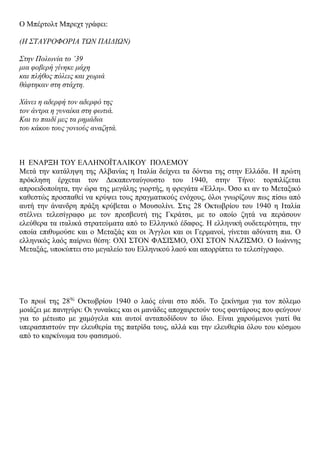 Ο Μπέξηνιη Μπξερη γξάθεη:
(Ζ ΢ΣΑΤΡΟΦΟΡΗΑ ΣΩΝ ΠΑΗΓΗΩΝ)
΢ηελ Πνισλία ην ’39
κηα θνβεξή γίλεθε κάρε
θαη πιήζνο πόιεηο θαη ρσξηά
ζάθηεθαλ ζηε ζηάρηε.
Υάλεη ε αδεξθή ηνλ αδεξθό ηεο
ηνλ άληξα ε γπλαίθα ζηε θσηηά.
Καη ην παηδί κεο ηα ξεκάδηα
ηνπ θάθνπ ηνπο γνληνύο αλαδεηά.
Ζ ΔΝΑΡΞΖ ΣΟΤ ΔΛΛΖΝΟΪΣΑΛΗΚΟΤ ΠΟΛΔΜΟΤ
Μεηά ηελ θαηάιεςε ηεο Αιβαλίαο ε Ηηαιία δείρλεη ηα δόληηα ηεο ζηελ Διιάδα. Ζ πξώηε
πξόθιεζε έξρεηαη ηνλ Γεθαπεληαύγνπζην ηνπ 1940, ζηελ Σήλν: ηνξπηιίδεηαη
απξνεηδνπνίεηα, ηελ ώξα ηεο κεγάιεο γηνξηήο, ε θξεγάηα «Έιιε». Όζν θη αλ ην Μεηαμηθό
θαζεζηώο πξνζπαζεί λα θξύςεη ηνπο πξαγκαηηθνύο ελόρνπο, όινη γλσξίδνπλ πσο πίζσ από
απηή ηελ άλαλδξε πξάμε θξύβεηαη ν Μνπζνιίλη. ΢ηηο 28 Οθησβξίνπ ηνπ 1940 ε Ηηαιία
ζηέιλεη ηειεζίγξαθν κε ηνλ πξεζβεπηή ηεο Γθξάηζη, κε ην νπνίν δεηά λα πεξάζνπλ
ειεύζεξα ηα ηηαιηθά ζηξαηεύκαηα από ην Διιεληθό έδαθνο. H ειιεληθή νπδεηεξόηεηα, ηελ
νπνία επηζπκνύζε θαη ν Μεηαμάο θαη νη Άγγινη θαη νη Γεξκαλνί, γίλεηαη αδύλαηε πηα. Ο
ειιεληθόο ιαόο παίξλεη ζέζε: ΟΥΗ ΢ΣΟΝ ΦΑ΢Η΢ΜΟ, ΟΥΗ ΢ΣΟΝ ΝΑΕΗ΢ΜΟ. Ο Ησάλλεο
Μεηαμάο, ππνθύπηεη ζην κεγαιείν ηνπ Διιεληθνύ ιανύ θαη απνξξίπηεη ην ηειεζίγξαθν.
Σν πξσί ηεο 28εο
Οθησβξίνπ 1940 ν ιαόο είλαη ζην πόδη. Σν μεθίλεκα γηα ηνλ πόιεκν
κνηάδεη κε παλεγύξη: Οη γπλαίθεο θαη νη καλάδεο απνραηξεηνύλ ηνπο θαληάξνπο πνπ θεύγνπλ
γηα ην κέησπν κε ρακόγεια θαη απηνί αληαπνδίδνπλ ην ίδην. Δίλαη ραξνύκελνη γηαηί ζα
ππεξαζπηζηνύλ ηελ ειεπζεξία ηεο παηξίδα ηνπο, αιιά θαη ηελ ειεπζεξία όινπ ηνπ θόζκνπ
από ην θαξθίλσκα ηνπ θαζηζκνύ.
 