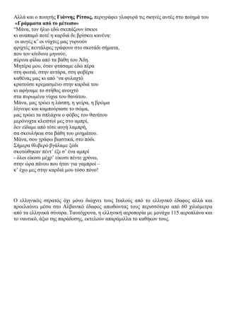 Αιιά θαη ν πνηεηήο Γηάλλεο Ρίηζνο, πεξηγξάθεη γιαθπξά ηηο ζθελέο απηέο ζην πνίεκά ηνπ
«Γξάκκαηα από ην κέησπν»
“Μάλα, ηνλ ήιην εδώ ζθεπάδνπλ ίζθηνη
θη αλαπακό πνηέ ε θαξδηά δε βξίζθεη θαλέλα:
νη απγέο θ‟ νη λύρηεο καο γπξλνύλ
θξηρηέο πεληάιθεο γξάθνπλ ζην ζθνηάδη ζήκαηα,
πνπ ηνλ θίλδπλν κελνύλ,
πύξηλα θίδηα από ηα βάζε ηνπ Άδε.
Μεηέξα κνπ, όηαλ θηάζακε εδώ πέξα
ζηε θσηηά, ζηελ αληάξα, ζηε θνβέξα
θαζέλαο καο θη από „λα θπιαρηό
θξαηνύζε θξεκαζκέλν ζηελ θαξδηά ηνπ
θη αθήλακε ην ζηήζνο αλνηρηό
ζηα ππξσκέλα λύρηα ηνπ ζαλάηνπ.
Μάλα, καο ηξώεη ε ιάζπε, ε ςείξα, ε βξώκα
ιίγλεςε θαη θακπνύξηαζε ην ζώκα,
καο ηξώεη ηα ζπιάρλα ν θόβνο ηνπ ζαλάηνπ
κεξόλπρηα θιεηζηνί κεο ζην ακπξί,
δελ είδακε από ηόηε απγή ιακπξή,
ζα ζθνπιήθηα ζηα βάζε ηνπ κλεκάηνπ.
Μάλα, ζνπ γξάθσ βηαζηηθά, ζην πόδη.
΢ήκεξα ζιηβεξό βγάιακε μόδη
ζθνηώζεθαλ πέλη‟ έμη ζ‟ έλα ακπξί
- όινη είθνζη κέρξ‟ είθνζη πέληε ρξόλσ,
ζηελ ώξα πάλνπ πνπ ήηαλ γηα γακπξνί –
θ‟ έρσ κεο ζηελ θαξδηά κνπ ηόζν πόλν!
O ειιεληθόο ζηξαηόο όρη κόλν δηώρλεη ηνπο Ηηαινύο από ην ειιεληθό έδαθνο αιιά θαη
πξνειαύλεη κέζα ζην Αιβαληθό έδαθνο απσζώληαο ηνπο πεξηζζόηεξν από 60 ρηιηόκεηξα
από ηα ειιεληθά ζύλνξα. Σαπηόρξνλα, ε ειιεληθή αεξνπνξία κε κνλάρα 115 αεξνπιάλα θαη
ην λαπηηθό, άμην ηεο παξάδνζεο, εθηεινύλ απαξάκηιια ην θαζήθνλ ηνπο.
 