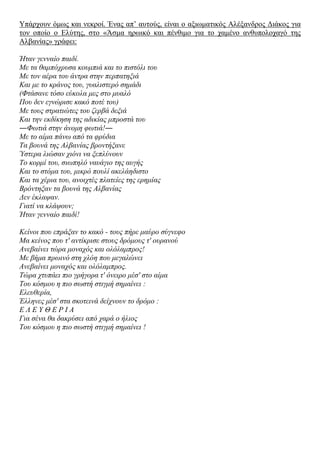 Τπάξρνπλ όκσο θαη λεθξνί. Έλαο απ‟ απηνύο, είλαη ν αμησκαηηθόο Αιέμαλδξνο Γηάθνο γηα
ηνλ νπνίν ν Διύηεο, ζην «Άζκα εξσηθό θαη πέλζηκν γηα ην ρακέλν αλζππνινραγό ηεο
Αιβαλίαο» γξάθεη:
Ήηαλ γελλαίν παηδί.
Με ηα ζακπόρξπζα θνπκπηά θαη ην πηζηόιη ηνπ
Με ηνλ αέξα ηνπ άληξα ζηελ πεξπαηεμηά
Καη κε ην θξάλνο ηνπ, γπαιηζηεξό ζεκάδη
(Φηάζαλε ηόζν εύθνια κεο ζην κπαιό
Πνπ δελ εγλώξηζε θαθό πνηέ ηνπ)
Με ηνπο ζηξαηηώηεο ηνπ δεξβά δεμηά
Καη ηελ εθδίθεζε ηεο αδηθίαο κπξνζηά ηνπ
―Φσηηά ζηελ άλνκε θσηηά!―
Με ην αίκα πάλσ από ηα θξύδηα
Σα βνπλά ηεο Αιβαλίαο βξνληήμαλε
Ύζηεξα ιηώζαλ ρηόλη λα μεπιύλνπλ
Σν θνξκί ηνπ, ζησπειό λαπάγην ηεο απγήο
Καη ην ζηόκα ηνπ, κηθξό πνπιί αθειάεδηζην
Καη ηα ρέξηα ηνπ, αλνηρηέο πιαηείεο ηεο εξεκίαο
Βξόληεμαλ ηα βνπλά ηεο Αιβαλίαο
Γελ έθιαςαλ.
Γηαηί λα θιάςνπλ;
Ήηαλ γελλαίν παηδί!
Κείλνη πνπ επξάμαλ ην θαθό - ηνπο πήξε καύξν ζύγλεθν
Μα θείλνο πνπ η' αληίθξηζε ζηνπο δξόκνπο η' νπξαλνύ
Αλεβαίλεη ηώξα κνλαρόο θαη νιόιακπξνο!
Με βήκα πξσηλό ζηε ριόε πνπ κεγαιώλεη
Αλεβαίλεη κνλαρόο θαη νιόιακπξνο.
Σώξα ρηππάεη πην γξήγνξα η' όλεηξν κέζ' ζην αίκα
Σνπ θόζκνπ ε πην ζσζηή ζηηγκή ζεκαίλεη :
Διεπζεξία,
Έιιελεο κέζ' ζηα ζθνηεηλά δείρλνπλ ην δξόκν :
Δ Λ Δ Y Θ Δ Ρ Η Α
Γηα ζέλα ζα δαθξύζεη από ραξά ν ήιηνο
Σνπ θόζκνπ ε πην ζσζηή ζηηγκή ζεκαίλεη !
 
