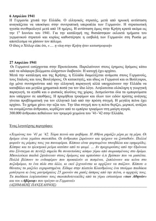 6 Απξηιίνπ 1941
Ζ Γεξκαλία ρηππά ηελ Διιάδα. Ο ειιεληθόο ζηξαηόο, κεηά από εξσηθή αληίζηαζε
αλαγθάδεηαη λα ππνθύςεη ζηελ ζπληξηπηηθή ππεξνπιία ησλ Γεξκαλώλ. Ζ ζηξαηησηηθή
εγεζία ζπλζεθνινγεί κεηά από 18 εκέξεο. Ζ αληίζηαζε όκσο ζηελ Κξήηε θξαηά αθόκα σο
ηελ 1ε
Ηνπλίνπ ηνπ 1941. Γηα ηελ θαηάιεςή ηεο ζπζηάζηεθαλ εθιεθηά ηκήκαηα ηνπ
γεξκαληθνύ ζηξαηνύ θαη θπξίσο θαζπζηέξεζε ε εηζβνιή ησλ Γεξκαλώλ ζηε Ρσζία κε
απνηέιεζκα λα ράζνπλ ηνλ πόιεκν.
Ο ίδηνο ν Υίηιεξ είπε όηη, «…. ε λίθε ζηελ Κξήηε ήηαλ θαηαζηξνθηθή»
27 Απξηιίνπ 1941
Οη Γεξκαλνί εηζέξρνληαη ζηελ Πξσηεύνπζα. Παξειαύλνπλ ζηνπο έξεκνπο δξόκνπο θάησ
από ηα αδηάθνξα βιέκκαηα ειάρηζησλ δηαβαηώλ. Ζ θαηνρή έρεη αξρίζεη.
Μεηά ηελ θαηάιεςε θαη ηεο Κξήηεο, ε Διιάδα δηακειίδεηαη αλάκεζα ζηνπο Γεξκαλνύο,
ηνπο Ηηαινύο θαη ηνπο Βνπιγάξνπο. Οη θαηαθηεηέο, θαη ηδίσο νη Γεξκαλνί θαη νη Βνύιγαξνη,
όρη κόλν ζπληεξνύληαη από ηελ ειιεληθή παξαγσγή αιιά ππνρξεώλνπλ ηελ Διιάδα λα
θαηαβάιεη θαη κεγάια ρξεκαηηθά πνζά γηα ηνλ ίδην ιόγν. Λεειαηείηαη νιόθιεξε ε γεσξγηθή
παξαγσγή, ηα αγαζά θαη ν θπζηθόο πινύηνο ηεο ρώξαο. Γεζκεύνληαη όια ηα εκπνξεύκαηα
πνπ ππάξρνπλ ζε απνζήθεο. Ζ πξνκήζεηα ηξνθίκσλ θαη όισλ ησλ εηδώλ πξώηεο αλάγθεο
γίλεηαη πξνβιεκαηηθή γηα ηνλ ειιεληθό ιαό από ηελ πξώηε ζηηγκή. Ζ κεγάιε πείλα έρεη
αξρίζεη. Σν ρξήκα ράλεη ηελ αμία ηνπ. Σελ ίδηα ζηηγκή πνπ ε πείλα ζεξίδεη, κεξηθνί, αλάμηνη
λα νλνκάδνληαη άλζξσπνη, θεξδίδνπλ από ην εκπόξην ηξνθίκσλ ζηε καύξε αγνξά.
300.000 άλζξσπνη πεζαίλνπλ ηνλ ηξνκεξό ρεηκώλα ηνπ ‟41-‟42 ζηελ Διιάδα.
Έλαο ινγνηέρλεο πεξηγξάθεη:
«Υεηκώλαο ηνπ ’41 κε ’42. Σώξα πεηλώ θαη θνβάκαη. Ζ Αζήλα ξεκάδεη κέξα κε ηε κέξα. Οη
δξόκνη είλαη γεκάηνη ζθνππίδηα. Οη άλζξσπνη δαξώλνπλ θαη ηξέρνπλ λα δεζηαζνύλ. Πνιινί
θνξνύλ ηηο ξόκπεο ηνπο γηα παλσθόξηα. Κάπνην είλαη θνξησκέλνη ηζνπβάιηα θαη εθεκεξίδεο.
Κόπεθε θαη ην ειεθηξηθό ξεύκα θαηόπηλ από ην ςσκί. … Αλ πξνρσξνύζεο από ηελ Οκόλνηα
ζην ΢ύληαγκα ζε πεληέμη ζεκεία ζα ζπλαληνύζεο θόζκν γύξσ από ζσξηαζκέλνπο ζην δξόκν.
Μπνπινύθηα παηδηά δεηηάλεπαλ ζηνπο δξόκνπο θαη αξπνύζαλ ό,ηη βξίζθαλ πνπ λα καζηέηαη.
Πνιιά βιέπνπλ ην ελδηαθέξνλ πνπ πξνθαινύλ νη πεζκέλνη, μαπιώλνπλ θαη θείλα ζην
πεδνδξόκην, ην έλα πιάη ζην άιιν, θη εθεί μερληνύληαη θη αξρίδνπλ λα παίδνπλ. Κάπνηε ν
ζάλαηνο ηα καδεύεη επραξηζηεκέλα. Δίδακε ζηελ πιαηεία Κιαπζκώλνο έλα ηζνύξκν παηδάθηα
κηζόγπκλα θη έλαο καληξάραινο 25 ρξνλώλ ζα ραζέο άζπξνο από ηελ πείλα, ν αξρεγόο ηνπο.
Σα παηδάθηα ιεειαηνύζαλ ηνπο ζθνππηδνηελεθέδεο από ηα γύξσ εζηηαηόξηα «ηφλ Αζελώλ»
θαη ηνπ «Αβέρφθ» πνπ ηξώγαλ νη Γεξκαλνί»
(Α΢ΖΜΑΚΖ΢ ΠΑΝ΢ΔΛΖΝΟ΢)
 