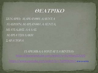 ΣΕΝΑΡΙΟ: ΜΑΡΙΑΝΘΗ ΑΛΕΝΤΑ
ΠΑΙΖΟΥΝ: ΜΑΡΙΑΝΘΗ ΑΛΕΝΤΑ,
ΜΙΛΤΙΑΔΗΣ ΛΑΛΑΣ
ΜΑΡΙΑ ΤΣΟΛΑΚΗ
ΣΑΡΑ ΤΟΡΑ
ΠΑΡΕΜΒΑΛΛΟΝΤΑΙ ΤΑ ΒΙΝΤΕΟ:
https://www.youtube.com/watch?v=SUWIwsZOUU0
https://www.youtube.com/watch?v=-7qlP09CNGY (9.54-14 ΛΕΠΤΟ)
 