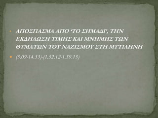 • ΑΠΟΣΠΑΣΜΑ ΑΠΟ ‘ΤΟ ΣΗΜΑΔΙ’, ΤΗΝ
ΕΚΔΗΛΩΣΗ ΤΙΜΗΣ ΚΑΙ ΜΝΗΜΗΣ ΤΩΝ
ΘΥΜΑΤΩΝ ΤΟΥ ΝΑΖΙΣΜΟΥ ΣΤΗ ΜΥΤΙΛΗΝΗ
 (5.09-14.33)-(1.52.12-1.59.15)
 