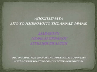 ΑΠΟΣΠΑΣΜΑΤΑ
ΑΠΟ ΤΟ ΗΜΕΡΟΛΟΓΙΟ ΤΗΣ ΑΝΝΑΣ ΦΡΑΝΚ:
ΔΙΑΒΑΖΟΥΝ
ΝΕΦΕΛΗ ΟΡΦΑΝΟΥ
ΑΓΓΕΛΙΚΗ ΒΙΓΛΑΤΖΗ
ΟΣΟ ΟΙ ΜΑΘΗΤΡΙΕΣ ΔΙΑΒΑΖΟΥΝ ΠΡΟΒΑΛΛΕΤΑΙ ΤΟ ΒΙΝΤΕΟ:
HTTPS://WWW.YOUTUBE.COM/WATCH?V=5RV0TB4CEVM
 