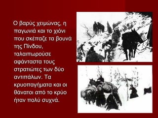 Ο βαρύς χειμώνας, η
παγωνιά και το χιόνι
που σκέπαζε τα βουνά
της Πίνδου,
ταλαιπωρούσε
αφάνταστα τους
στρατιώτες των δύο
αντιπάλων. Τα
κρυοπαγήματα και οι
θάνατοι από το κρύο
ήταν πολύ συχνά.
 