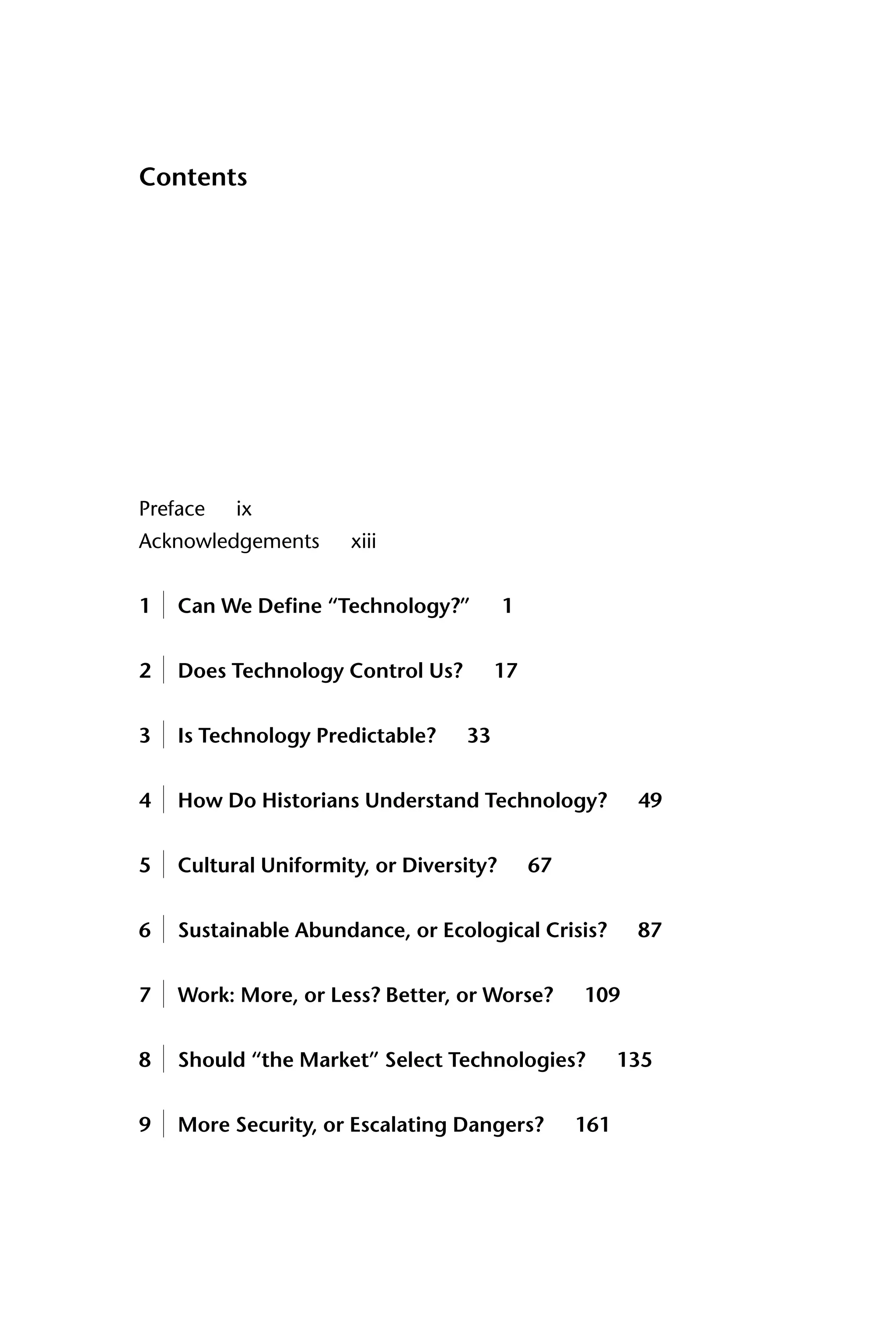 Contents
Preface ix
Acknowledgements xiii
1 Can We Define “Technology?” 1
2 Does Technology Control Us? 17
3 Is Technology Predictable? 33
4 How Do Historians Understand Technology? 49
5 Cultural Uniformity, or Diversity? 67
6 Sustainable Abundance, or Ecological Crisis? 87
7 Work: More, or Less? Better, or Worse? 109
8 Should “the Market” Select Technologies? 135
9 More Security, or Escalating Dangers? 161
 