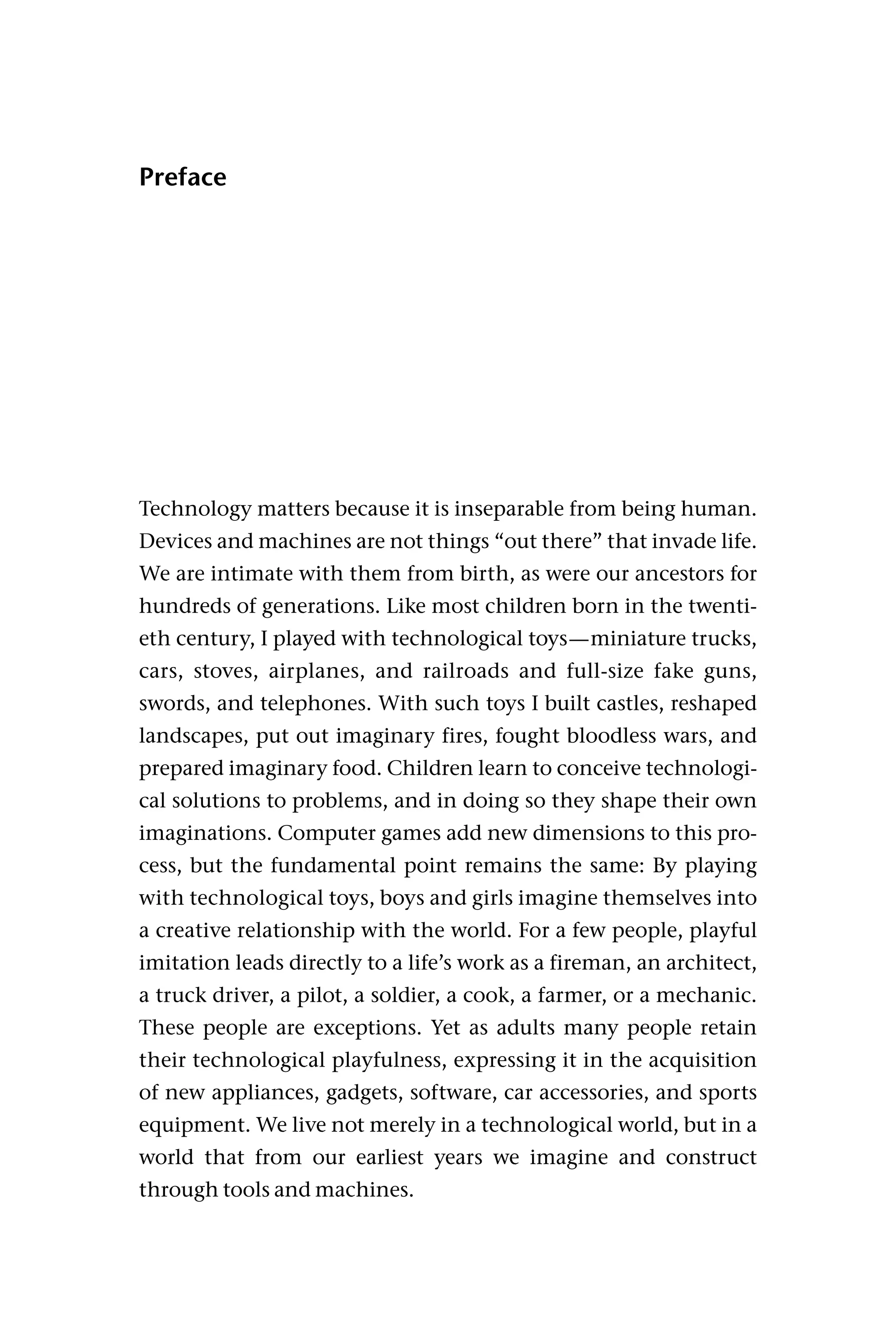 Preface
Technology matters because it is inseparable from being human.
Devices and machines are not things “out there” that invade life.
We are intimate with them from birth, as were our ancestors for
hundreds of generations. Like most children born in the twenti-
eth century, I played with technological toys—miniature trucks,
cars, stoves, airplanes, and railroads and full-size fake guns,
swords, and telephones. With such toys I built castles, reshaped
landscapes, put out imaginary fires, fought bloodless wars, and
prepared imaginary food. Children learn to conceive technologi-
cal solutions to problems, and in doing so they shape their own
imaginations. Computer games add new dimensions to this pro-
cess, but the fundamental point remains the same: By playing
with technological toys, boys and girls imagine themselves into
a creative relationship with the world. For a few people, playful
imitation leads directly to a life’s work as a fireman, an architect,
a truck driver, a pilot, a soldier, a cook, a farmer, or a mechanic.
These people are exceptions. Yet as adults many people retain
their technological playfulness, expressing it in the acquisition
of new appliances, gadgets, software, car accessories, and sports
equipment. We live not merely in a technological world, but in a
world that from our earliest years we imagine and construct
through tools and machines.
 