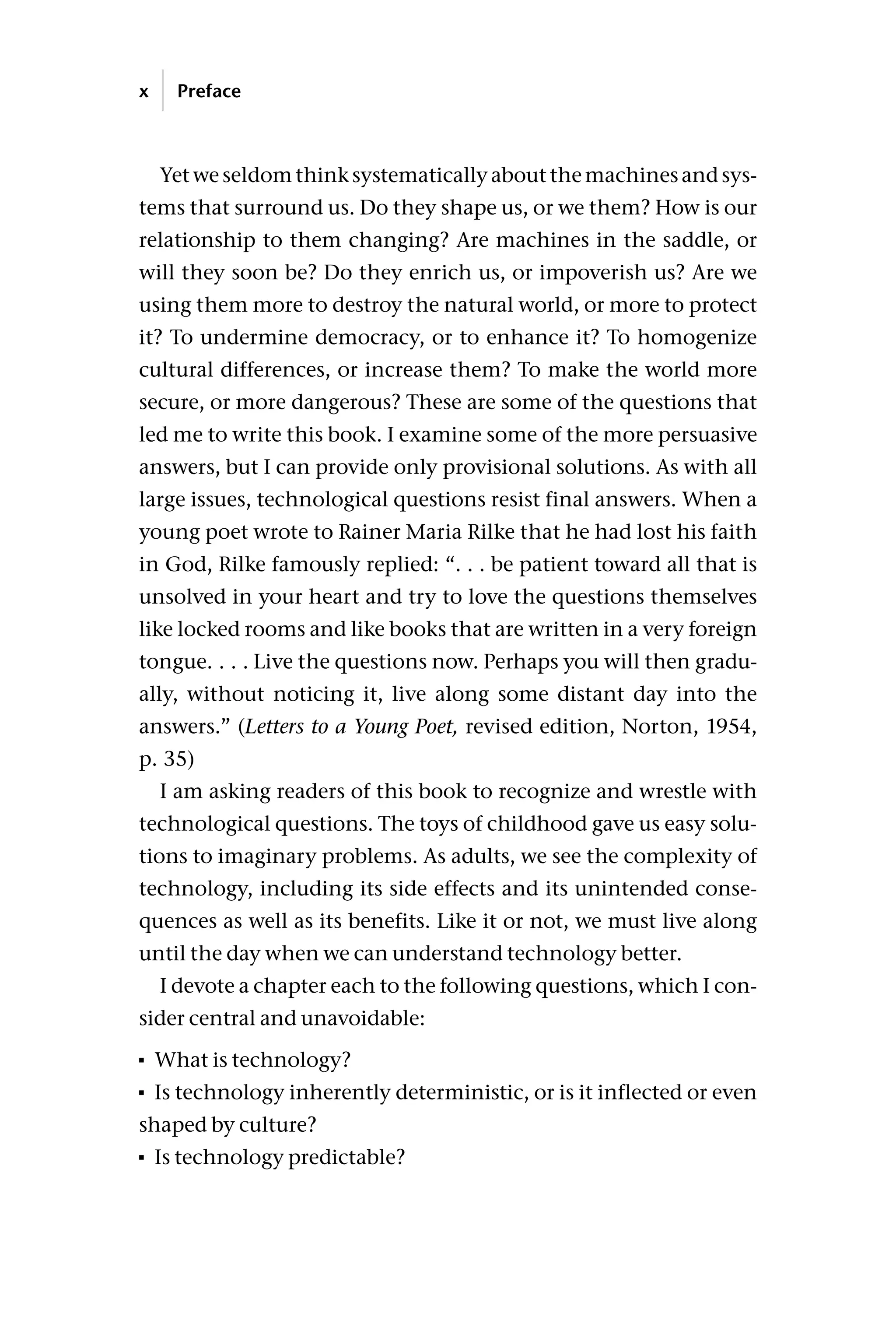 Yet we seldom think systematically about the machines and sys-
tems that surround us. Do they shape us, or we them? How is our
relationship to them changing? Are machines in the saddle, or
will they soon be? Do they enrich us, or impoverish us? Are we
using them more to destroy the natural world, or more to protect
it? To undermine democracy, or to enhance it? To homogenize
cultural differences, or increase them? To make the world more
secure, or more dangerous? These are some of the questions that
led me to write this book. I examine some of the more persuasive
answers, but I can provide only provisional solutions. As with all
large issues, technological questions resist final answers. When a
young poet wrote to Rainer Maria Rilke that he had lost his faith
in God, Rilke famously replied: “. . . be patient toward all that is
unsolved in your heart and try to love the questions themselves
like locked rooms and like books that are written in a very foreign
tongue. . . . Live the questions now. Perhaps you will then gradu-
ally, without noticing it, live along some distant day into the
answers.” (Letters to a Young Poet, revised edition, Norton, 1954,
p. 35)
I am asking readers of this book to recognize and wrestle with
technological questions. The toys of childhood gave us easy solu-
tions to imaginary problems. As adults, we see the complexity of
technology, including its side effects and its unintended conse-
quences as well as its benefits. Like it or not, we must live along
until the day when we can understand technology better.
I devote a chapter each to the following questions, which I con-
sider central and unavoidable:
 What is technology?
 Is technology inherently deterministic, or is it inflected or even
shaped by culture?
 Is technology predictable?
x Preface
 