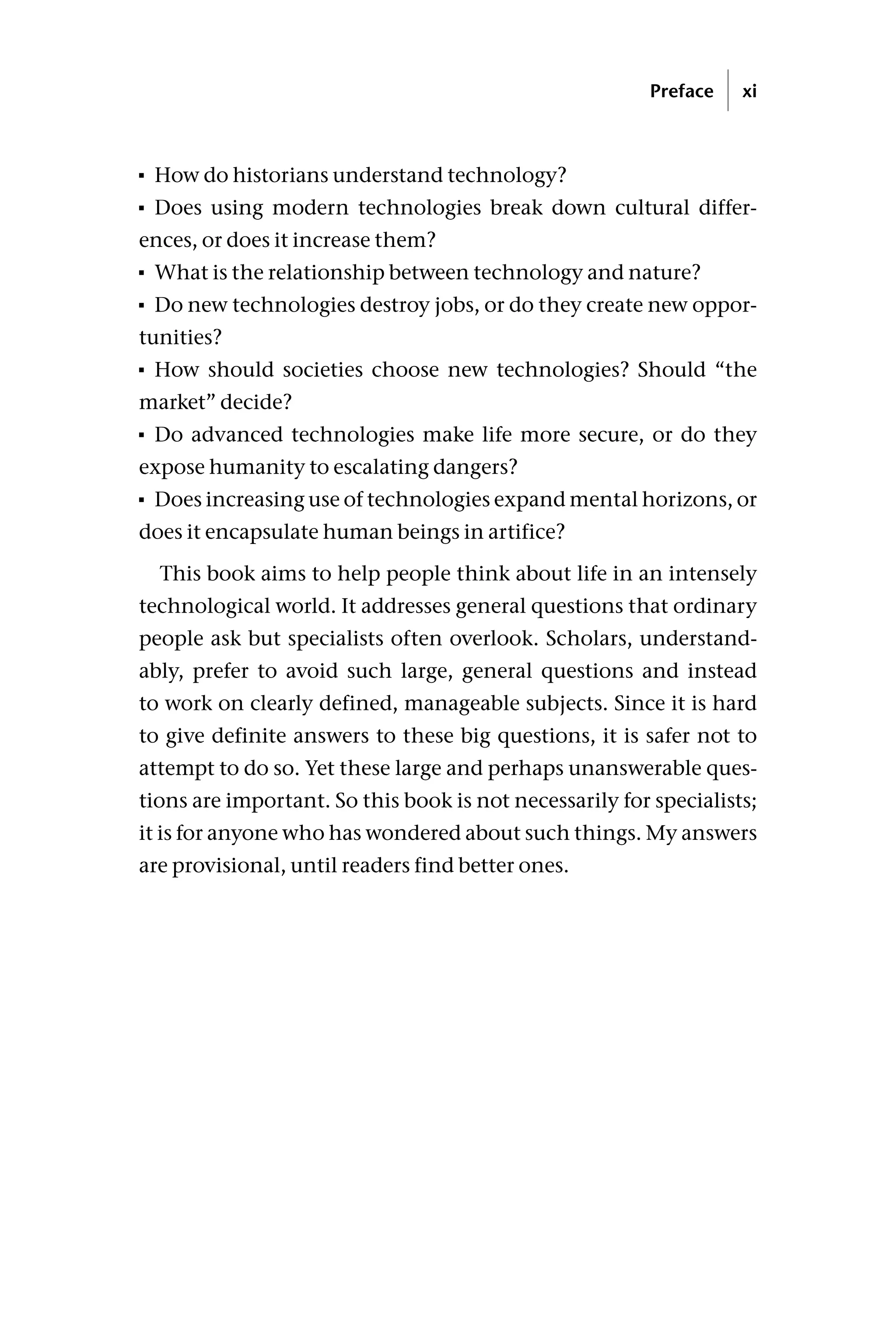 How do historians understand technology?
 Does using modern technologies break down cultural differ-
ences, or does it increase them?
 What is the relationship between technology and nature?
 Do new technologies destroy jobs, or do they create new oppor-
tunities?
 How should societies choose new technologies? Should “the
market” decide?
 Do advanced technologies make life more secure, or do they
expose humanity to escalating dangers?
 Does increasing use of technologies expand mental horizons, or
does it encapsulate human beings in artifice?
This book aims to help people think about life in an intensely
technological world. It addresses general questions that ordinary
people ask but specialists often overlook. Scholars, understand-
ably, prefer to avoid such large, general questions and instead
to work on clearly defined, manageable subjects. Since it is hard
to give definite answers to these big questions, it is safer not to
attempt to do so. Yet these large and perhaps unanswerable ques-
tions are important. So this book is not necessarily for specialists;
it is for anyone who has wondered about such things. My answers
are provisional, until readers find better ones.
Preface xi
 