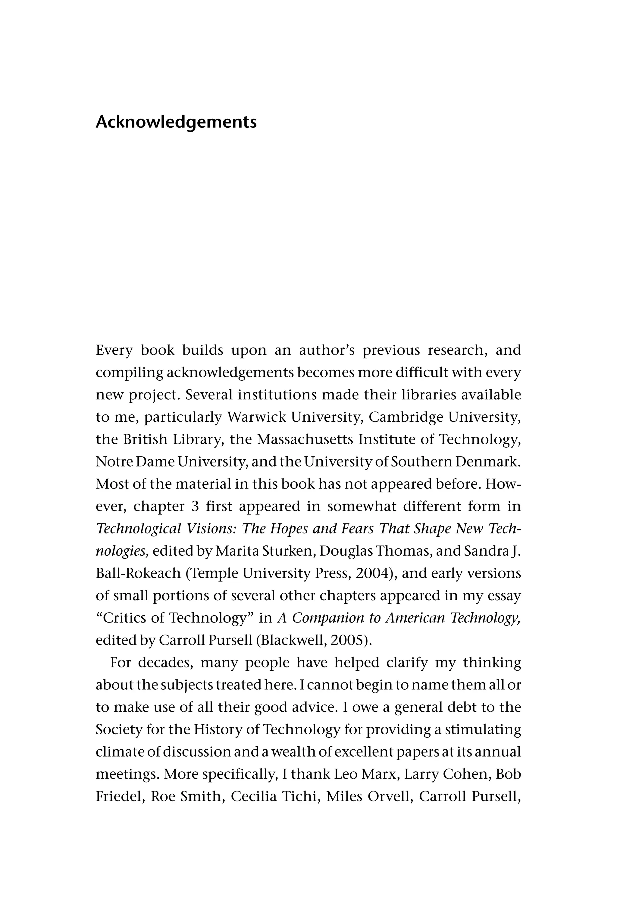Acknowledgements
Every book builds upon an author’s previous research, and
compiling acknowledgements becomes more difficult with every
new project. Several institutions made their libraries available
to me, particularly Warwick University, Cambridge University,
the British Library, the Massachusetts Institute of Technology,
Notre Dame University, and the University of Southern Denmark.
Most of the material in this book has not appeared before. How-
ever, chapter 3 first appeared in somewhat different form in
Technological Visions: The Hopes and Fears That Shape New Tech-
nologies, edited by Marita Sturken, Douglas Thomas, and Sandra J.
Ball-Rokeach (Temple University Press, 2004), and early versions
of small portions of several other chapters appeared in my essay
“Critics of Technology” in A Companion to American Technology,
edited by Carroll Pursell (Blackwell, 2005).
For decades, many people have helped clarify my thinking
about the subjects treated here. I cannot begin to name them all or
to make use of all their good advice. I owe a general debt to the
Society for the History of Technology for providing a stimulating
climate of discussion and a wealth of excellent papers at its annual
meetings. More specifically, I thank Leo Marx, Larry Cohen, Bob
Friedel, Roe Smith, Cecilia Tichi, Miles Orvell, Carroll Pursell,
 
