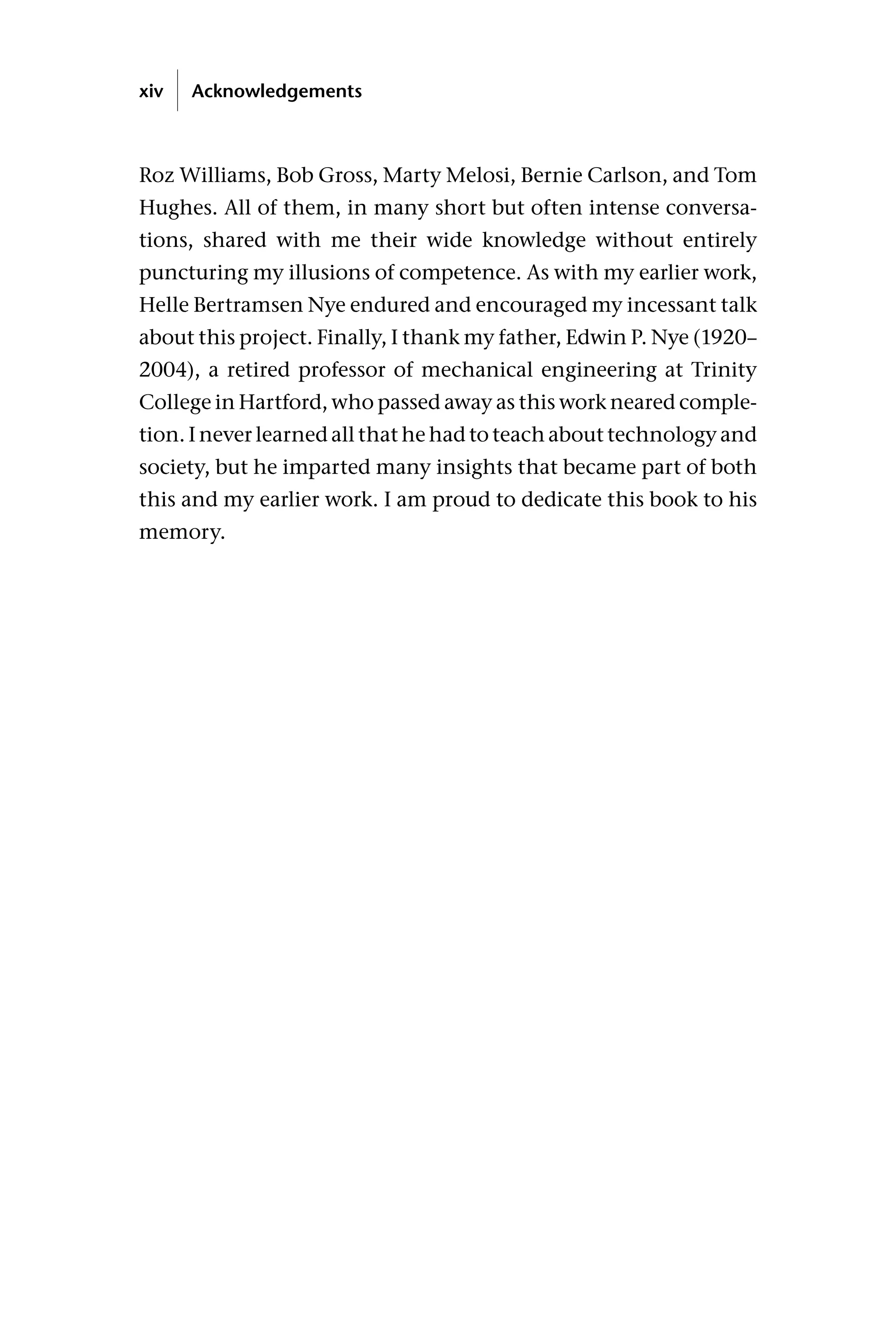 Roz Williams, Bob Gross, Marty Melosi, Bernie Carlson, and Tom
Hughes. All of them, in many short but often intense conversa-
tions, shared with me their wide knowledge without entirely
puncturing my illusions of competence. As with my earlier work,
Helle Bertramsen Nye endured and encouraged my incessant talk
about this project. Finally, I thank my father, Edwin P. Nye (1920–
2004), a retired professor of mechanical engineering at Trinity
College in Hartford, who passed away as this work neared comple-
tion. I never learned all that he had to teach about technology and
society, but he imparted many insights that became part of both
this and my earlier work. I am proud to dedicate this book to his
memory.
xiv Acknowledgements
 