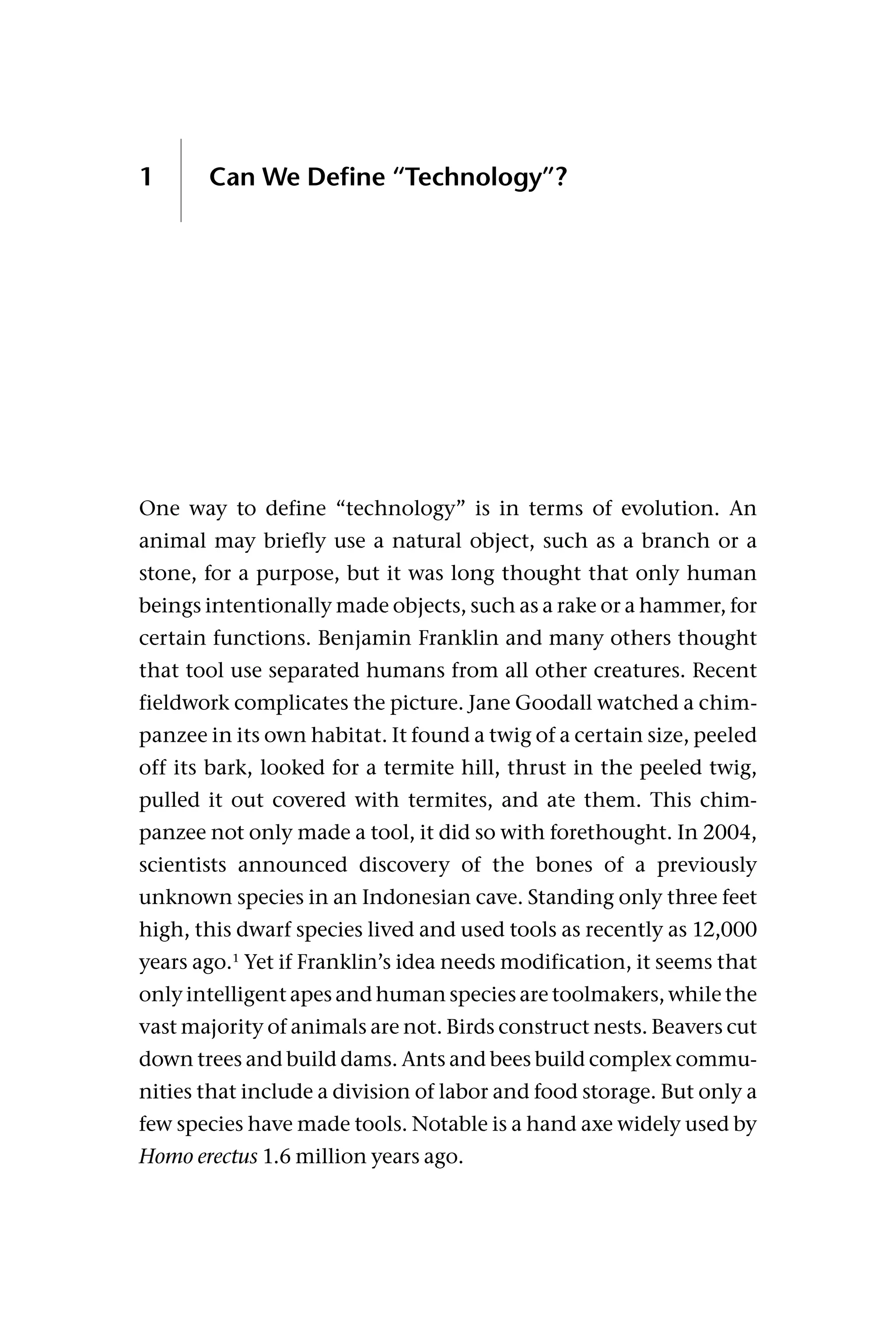 1 Can We Define “Technology”?
One way to define “technology” is in terms of evolution. An
animal may briefly use a natural object, such as a branch or a
stone, for a purpose, but it was long thought that only human
beings intentionally made objects, such as a rake or a hammer, for
certain functions. Benjamin Franklin and many others thought
that tool use separated humans from all other creatures. Recent
fieldwork complicates the picture. Jane Goodall watched a chim-
panzee in its own habitat. It found a twig of a certain size, peeled
off its bark, looked for a termite hill, thrust in the peeled twig,
pulled it out covered with termites, and ate them. This chim-
panzee not only made a tool, it did so with forethought. In 2004,
scientists announced discovery of the bones of a previously
unknown species in an Indonesian cave. Standing only three feet
high, this dwarf species lived and used tools as recently as 12,000
years ago.1
Yet if Franklin’s idea needs modification, it seems that
only intelligent apes and human species are toolmakers, while the
vast majority of animals are not. Birds construct nests. Beavers cut
down trees and build dams. Ants and bees build complex commu-
nities that include a division of labor and food storage. But only a
few species have made tools. Notable is a hand axe widely used by
Homo erectus 1.6 million years ago.
 