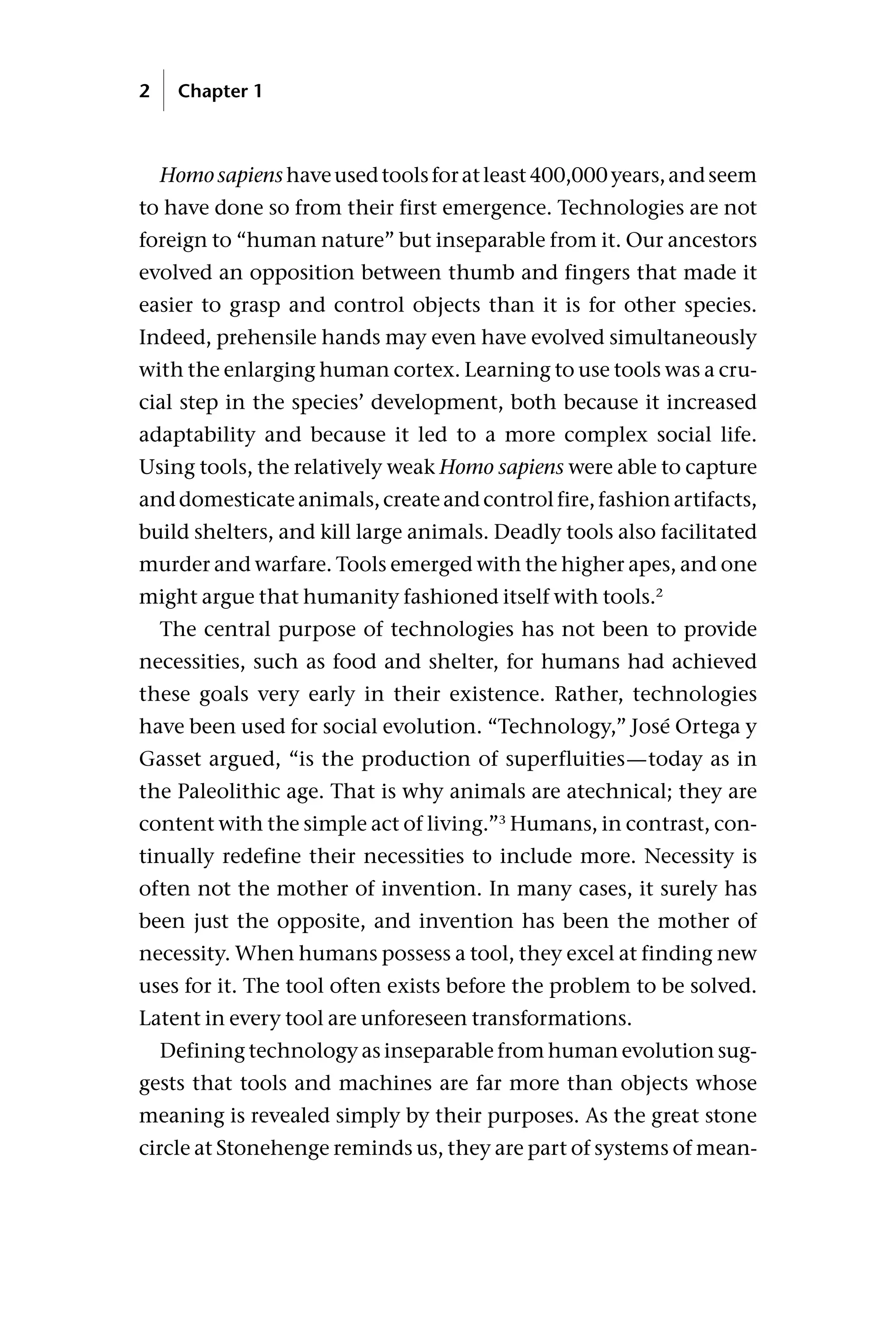 Homosapienshaveusedtoolsforatleast400,000years,andseem
to have done so from their first emergence. Technologies are not
foreign to “human nature” but inseparable from it. Our ancestors
evolved an opposition between thumb and fingers that made it
easier to grasp and control objects than it is for other species.
Indeed, prehensile hands may even have evolved simultaneously
with the enlarging human cortex. Learning to use tools was a cru-
cial step in the species’ development, both because it increased
adaptability and because it led to a more complex social life.
Using tools, the relatively weak Homo sapiens were able to capture
anddomesticateanimals,createandcontrolfire,fashionartifacts,
build shelters, and kill large animals. Deadly tools also facilitated
murder and warfare. Tools emerged with the higher apes, and one
might argue that humanity fashioned itself with tools.2
The central purpose of technologies has not been to provide
necessities, such as food and shelter, for humans had achieved
these goals very early in their existence. Rather, technologies
have been used for social evolution. “Technology,” José Ortega y
Gasset argued, “is the production of superfluities—today as in
the Paleolithic age. That is why animals are atechnical; they are
content with the simple act of living.”3
Humans, in contrast, con-
tinually redefine their necessities to include more. Necessity is
often not the mother of invention. In many cases, it surely has
been just the opposite, and invention has been the mother of
necessity. When humans possess a tool, they excel at finding new
uses for it. The tool often exists before the problem to be solved.
Latent in every tool are unforeseen transformations.
Defining technology as inseparable from human evolution sug-
gests that tools and machines are far more than objects whose
meaning is revealed simply by their purposes. As the great stone
circle at Stonehenge reminds us, they are part of systems of mean-
2 Chapter 1
 