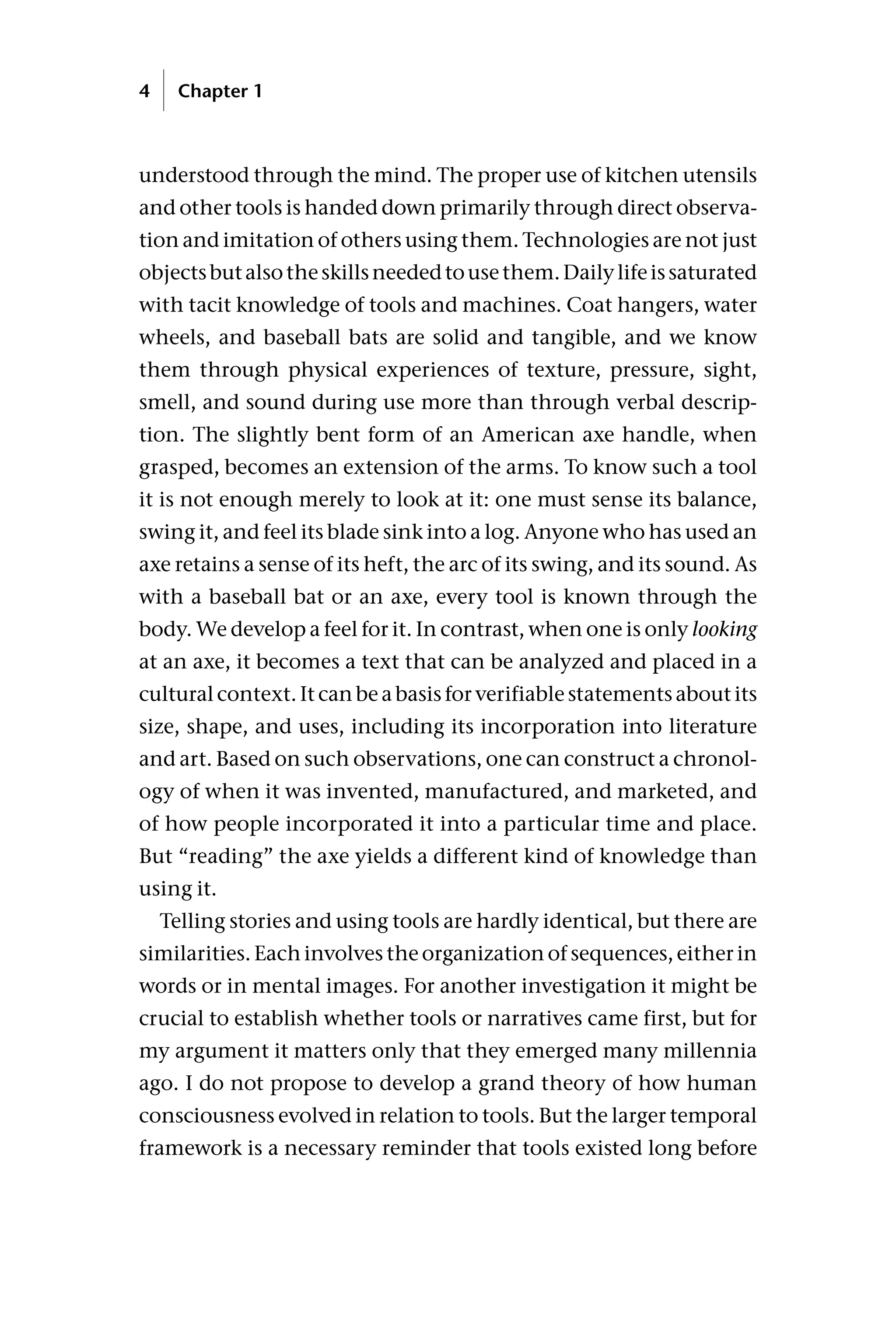 understood through the mind. The proper use of kitchen utensils
and other tools is handed down primarily through direct observa-
tion and imitation of others using them. Technologies are not just
objectsbutalsotheskillsneededtousethem.Dailylifeissaturated
with tacit knowledge of tools and machines. Coat hangers, water
wheels, and baseball bats are solid and tangible, and we know
them through physical experiences of texture, pressure, sight,
smell, and sound during use more than through verbal descrip-
tion. The slightly bent form of an American axe handle, when
grasped, becomes an extension of the arms. To know such a tool
it is not enough merely to look at it: one must sense its balance,
swing it, and feel its blade sink into a log. Anyone who has used an
axe retains a sense of its heft, the arc of its swing, and its sound. As
with a baseball bat or an axe, every tool is known through the
body. We develop a feel for it. In contrast, when one is only looking
at an axe, it becomes a text that can be analyzed and placed in a
cultural context. It can be a basis for verifiable statements about its
size, shape, and uses, including its incorporation into literature
and art. Based on such observations, one can construct a chronol-
ogy of when it was invented, manufactured, and marketed, and
of how people incorporated it into a particular time and place.
But “reading” the axe yields a different kind of knowledge than
using it.
Telling stories and using tools are hardly identical, but there are
similarities. Each involves the organization of sequences, either in
words or in mental images. For another investigation it might be
crucial to establish whether tools or narratives came first, but for
my argument it matters only that they emerged many millennia
ago. I do not propose to develop a grand theory of how human
consciousness evolved in relation to tools. But the larger temporal
framework is a necessary reminder that tools existed long before
4 Chapter 1
 