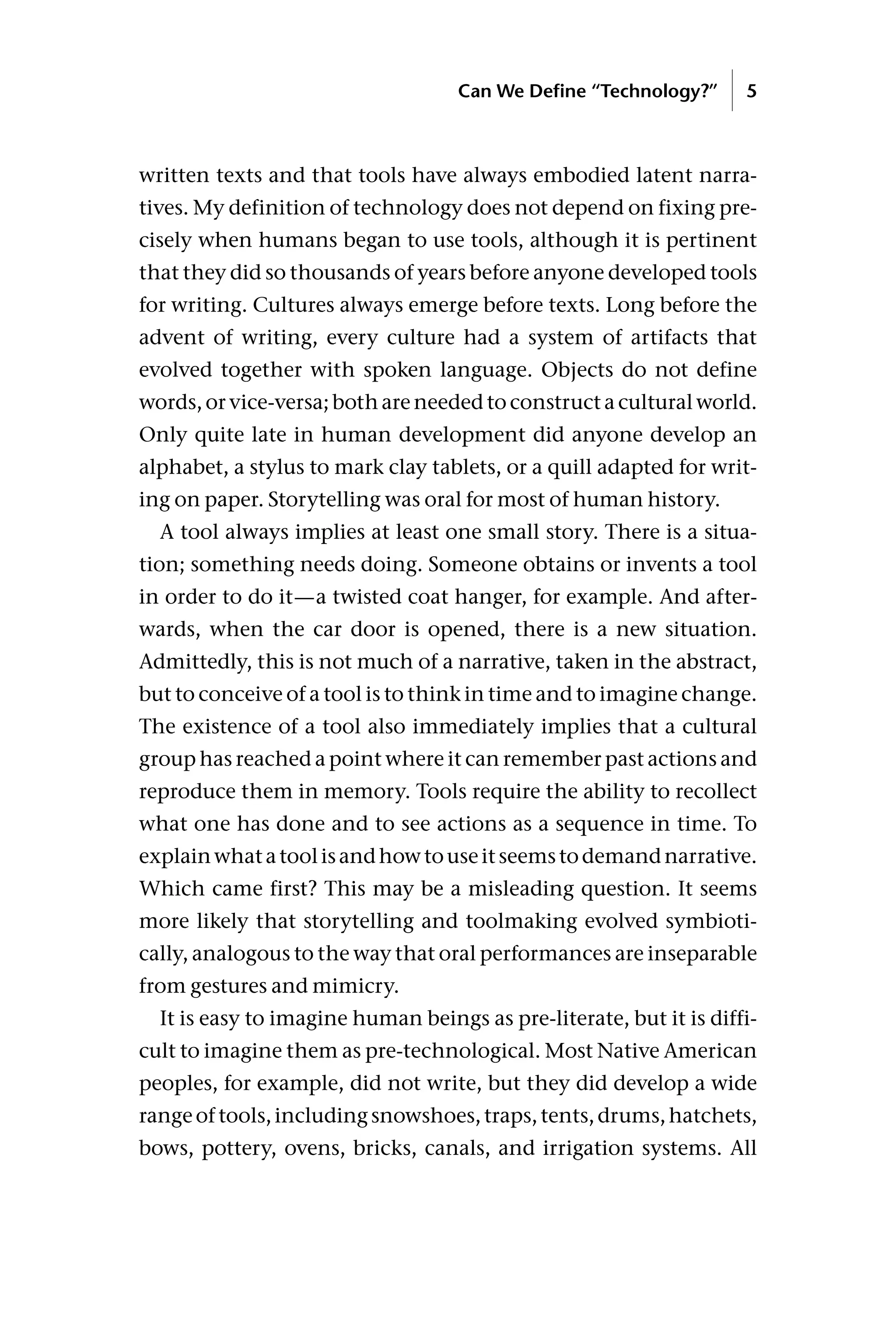 written texts and that tools have always embodied latent narra-
tives. My definition of technology does not depend on fixing pre-
cisely when humans began to use tools, although it is pertinent
that they did so thousands of years before anyone developed tools
for writing. Cultures always emerge before texts. Long before the
advent of writing, every culture had a system of artifacts that
evolved together with spoken language. Objects do not define
words, or vice-versa; both are needed to construct a cultural world.
Only quite late in human development did anyone develop an
alphabet, a stylus to mark clay tablets, or a quill adapted for writ-
ing on paper. Storytelling was oral for most of human history.
A tool always implies at least one small story. There is a situa-
tion; something needs doing. Someone obtains or invents a tool
in order to do it—a twisted coat hanger, for example. And after-
wards, when the car door is opened, there is a new situation.
Admittedly, this is not much of a narrative, taken in the abstract,
but to conceive of a tool is to think in time and to imagine change.
The existence of a tool also immediately implies that a cultural
group has reached a point where it can remember past actions and
reproduce them in memory. Tools require the ability to recollect
what one has done and to see actions as a sequence in time. To
explainwhatatoolisandhowtouseitseemstodemandnarrative.
Which came first? This may be a misleading question. It seems
more likely that storytelling and toolmaking evolved symbioti-
cally, analogous to the way that oral performances are inseparable
from gestures and mimicry.
It is easy to imagine human beings as pre-literate, but it is diffi-
cult to imagine them as pre-technological. Most Native American
peoples, for example, did not write, but they did develop a wide
rangeoftools,includingsnowshoes,traps,tents,drums,hatchets,
bows, pottery, ovens, bricks, canals, and irrigation systems. All
Can We Define “Technology?” 5
 