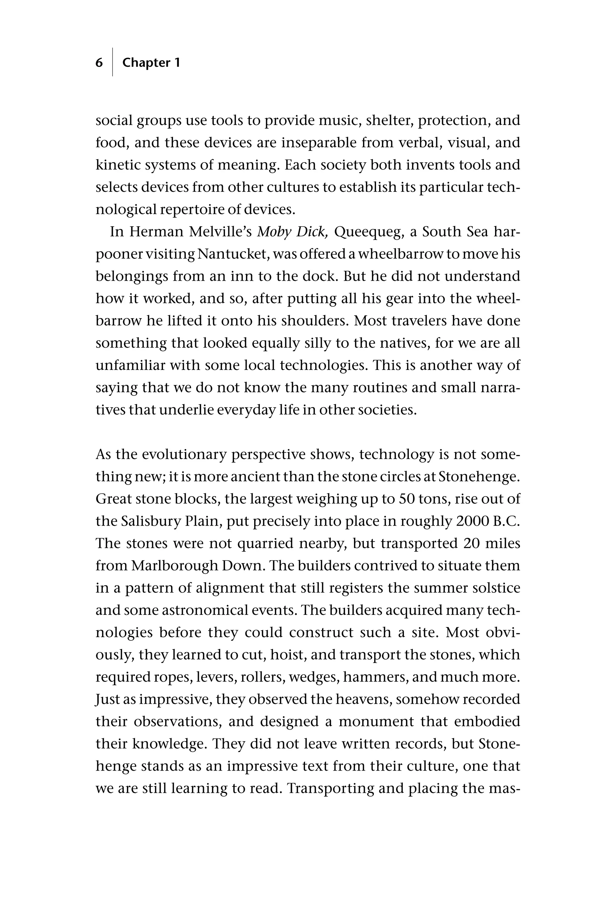 social groups use tools to provide music, shelter, protection, and
food, and these devices are inseparable from verbal, visual, and
kinetic systems of meaning. Each society both invents tools and
selects devices from other cultures to establish its particular tech-
nological repertoire of devices.
In Herman Melville’s Moby Dick, Queequeg, a South Sea har-
pooner visiting Nantucket, was offered a wheelbarrow to move his
belongings from an inn to the dock. But he did not understand
how it worked, and so, after putting all his gear into the wheel-
barrow he lifted it onto his shoulders. Most travelers have done
something that looked equally silly to the natives, for we are all
unfamiliar with some local technologies. This is another way of
saying that we do not know the many routines and small narra-
tives that underlie everyday life in other societies.
As the evolutionary perspective shows, technology is not some-
thing new; it is more ancient than the stone circles at Stonehenge.
Great stone blocks, the largest weighing up to 50 tons, rise out of
the Salisbury Plain, put precisely into place in roughly 2000 B.C.
The stones were not quarried nearby, but transported 20 miles
from Marlborough Down. The builders contrived to situate them
in a pattern of alignment that still registers the summer solstice
and some astronomical events. The builders acquired many tech-
nologies before they could construct such a site. Most obvi-
ously, they learned to cut, hoist, and transport the stones, which
required ropes, levers, rollers, wedges, hammers, and much more.
Just as impressive, they observed the heavens, somehow recorded
their observations, and designed a monument that embodied
their knowledge. They did not leave written records, but Stone-
henge stands as an impressive text from their culture, one that
we are still learning to read. Transporting and placing the mas-
6 Chapter 1
 