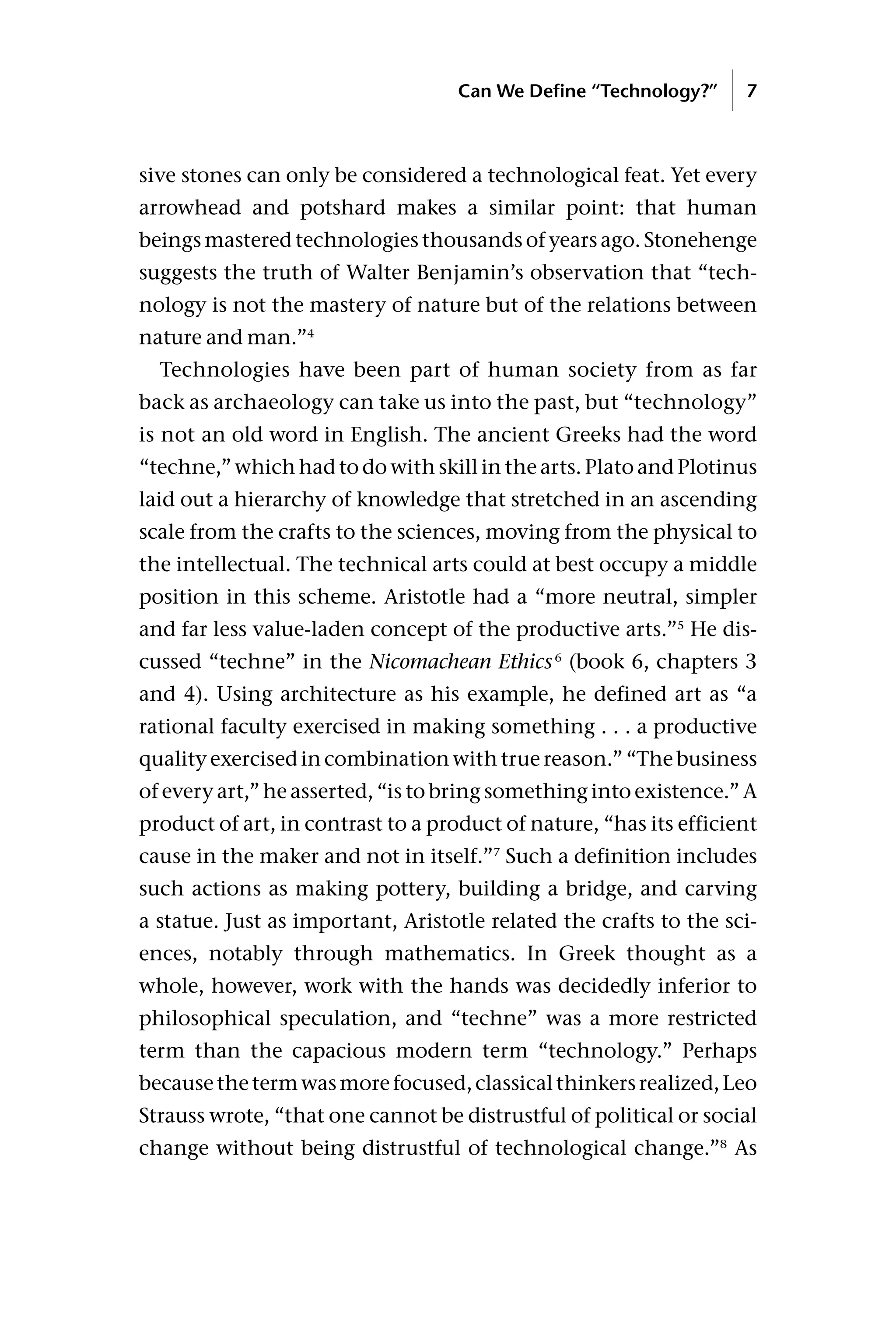 sive stones can only be considered a technological feat. Yet every
arrowhead and potshard makes a similar point: that human
beings mastered technologies thousands of years ago. Stonehenge
suggests the truth of Walter Benjamin’s observation that “tech-
nology is not the mastery of nature but of the relations between
nature and man.”4
Technologies have been part of human society from as far
back as archaeology can take us into the past, but “technology”
is not an old word in English. The ancient Greeks had the word
“techne,” which had to do with skill in the arts. Plato and Plotinus
laid out a hierarchy of knowledge that stretched in an ascending
scale from the crafts to the sciences, moving from the physical to
the intellectual. The technical arts could at best occupy a middle
position in this scheme. Aristotle had a “more neutral, simpler
and far less value-laden concept of the productive arts.”5
He dis-
cussed “techne” in the Nicomachean Ethics6
(book 6, chapters 3
and 4). Using architecture as his example, he defined art as “a
rational faculty exercised in making something . . . a productive
quality exercised in combination with true reason.” “The business
of every art,” he asserted, “is to bring something into existence.” A
product of art, in contrast to a product of nature, “has its efficient
cause in the maker and not in itself.”7
Such a definition includes
such actions as making pottery, building a bridge, and carving
a statue. Just as important, Aristotle related the crafts to the sci-
ences, notably through mathematics. In Greek thought as a
whole, however, work with the hands was decidedly inferior to
philosophical speculation, and “techne” was a more restricted
term than the capacious modern term “technology.” Perhaps
becausethetermwasmorefocused,classicalthinkersrealized,Leo
Strauss wrote, “that one cannot be distrustful of political or social
change without being distrustful of technological change.”8
As
Can We Define “Technology?” 7
 
